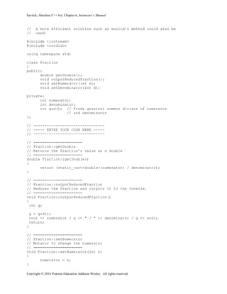 Savitch, Absolute C++ 6/e: Chapter 6, Instructor’s Manual
Copyright © 2016 Pearson Education Addison-Wesley. All rights reserved.
// a more efficient solution such as euclid's method could also be
// used.
#include <iostream>
#include <cstdlib>
using namespace std;
class Fraction
{
public:
double getDouble();
void outputReducedFraction();
void setNumerator(int n);
void setDenominator(int d);
private:
int numerator;
int denominator;
int gcd(); // Finds greatest common divisor of numerator
// and denominator
};
// --------------------------------
// ----- ENTER YOUR CODE HERE -----
// --------------------------------
// ======================
// Fraction::getDouble
// Returns the fraction's value as a double
// ======================
double Fraction::getDouble()
{
return (static_cast<double>(numerator) / denominator);
}
// ======================
// Fraction::outputReducedFraction
// Reduces the fraction and outputs it to the console.
// ======================
void Fraction::outputReducedFraction()
{
int g;
g = gcd();
cout << numerator / g << " / " << denominator / g << endl;
return;
}
// ======================
// Fraction::setNumerator
// Mutator to change the numerator
// ======================
void Fraction::setNumerator(int n)
{
numerator = n;
}
 