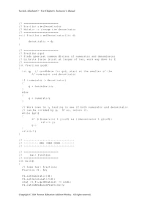 Savitch, Absolute C++ 6/e: Chapter 6, Instructor’s Manual
Copyright © 2016 Pearson Education Addison-Wesley. All rights reserved.
// ======================
// Fraction::setDenominator
// Mutator to change the denominator
// ======================
void Fraction::setDenominator(int d)
{
denominator = d;
}
// ======================
// Fraction::gcd
// Finds greatest common divisor of numerator and denominator
// by brute force (start at larger of two, work way down to 1)
// ======================
int Fraction::gcd()
{
int g; // candidate for gcd, start at the smaller of the
// numerator and denominator
if (numerator > denominator)
{
g = denominator;
}
else
{
g = numerator;
}
// Work down to 1, testing to see if both numerator and denominator
// can be divided by g. If so, return it.
while (g>1)
{
if (((numerator % g)==0) && ((denominator % g)==0))
return g;
g--;
}
return 1;
}
// --------------------------------
// --------- END USER CODE --------
// --------------------------------
// ======================
// main function
// ======================
int main()
{
// Some test fractions
Fraction f1, f2;
f1.setNumerator(4);
f1.setDenominator(2);
cout << f1.getDouble() << endl;
f1.outputReducedFraction();
 
