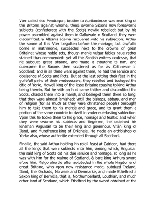 Vter called also Pendragon, brother to Aurilambrose was next king of
the Britons, against whome, these sworne Saxons now foresworne
subiects (confederate with the Scots) newlie rebelled: but by his
power assembled against them in Gallowaie in Scotland, they were
discomfited, & Albania againe recouered vnto his subiection. Arthur
the sonne of this Vter, begotten before the mariage, but lawfullie
borne in matrimonie, succéeded next to the crowne of great
Britaine; whose noble acts, though manie vulgar fables haue rather
stained than commended: yet all the Scotish writers confesse, that
he subdued great Britaine, and made it tributarie to him, and
ouercame the Saxons then scattered as far as Cathnesse in
Scotland: and in all these wars against them, he had the seruice and
obeisance of Scots and Picts. But at the last setting their féet in the
guilefull paths of their predecessors, they rebelled and besieged the
citie of Yorke, Howell king of the lesse Britaine cousine to king Arthur
being therein. But he with an host came thither and discomfited the
Scots, chased them into a marsh, and besieged them there so long,
that they were almost famished: vntill the bishops, abbats, and men
of religion (for as much as they were christened people) besought
him to take them to his mercie and grace, and to grant them a
portion of the same countrie to dwell in vnder euerlasting subiection.
Vpon this he tooke them to his grace, homage and fealtie: and when
they were sworne his subiects and liegemen, he ordeined his
kinsman Anguisan to be their king and gouernour, Vrian king of
Iland, and Murefrence king of Orkeneie. He made an archbishop of
Yorke also, whose authoritie extended through all Scotland.
Finallie, the said Arthur holding his roiall feast at Cairleon, had there
all the kings that were subiects vnto him, among which, Angusian
the said king of Scots did his due seruice and homage, so long as he
was with him for the realme of Scotland, & bare king Arthurs sword
afore him. Malgo shortlie after succéeded in the whole kingdome of
great Britaine, who vpon new resistance made, subdued Ireland,
Iland, the Orchads, Norwaie and Denmarke, and made Ethelfred a
Saxon king of Bernicia, that is, Northumberland, Louthian, and much
other land of Scotland, which Ethelfred by the sword obteined at the
 