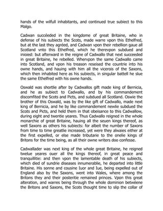 hands of the wilfull inhabitants, and continued true subiect to this
Malgo.
Cadwan succéeded in the kingdome of great Britaine, who in
defense of his subiects the Scots, made warre vpon this Ethelfred,
but at the last they agréed, and Cadwan vpon their rebellion gaue all
Scotland vnto this Ethelfred, which he therevpon subdued and
inioied: but afterward in the reigne of Cadwallo that next succeeded
in great Britaine, he rebelled. Whervpon the same Cadwallo came
into Scotland, and vpon his treason reseised the countrie into his
owne hands, and hauing with him all the vicerois of the Saxons,
which then inhabited here as his subiects, in singular battell he slue
the same Ethelfred with his owne hands.
Oswald was shortlie after by Cadwallos gift made king of Bernicia,
and he as subiect to Cadwallo, and by his commandement
discomfited the Scots and Picts, and subdued all Scotland. Oswie the
brother of this Oswald, was by the like gift of Cadwallo, made next
king of Bernicia, and he by like commandement newlie subdued the
Scots and Picts, and held them in that obeisance to this Cadwallow,
during eight and twentie yeares. Thus Cadwallo reigned in the whole
monarchie of great Britaine, hauing all the seuen kings thereof, as
well Saxons as others his subiects: for albeit the number of Saxons
from time to time greatlie increased, yet were they alwaies either at
the first expelled, or else made tributarie to the onelie kings of
Britons for the time being, as all their owne writers doo confesse.
Cadwallader was next king of the whole great Britaine, he reigned
twelue yeares ouer all the kings thereof, in great peace and
tranquillitie: and then vpon the lamentable death of his subiects,
which died of sundrie diseases innumerablie, he departed into little
Britaine. His sonne and cousine Iuor and Iue, being expelled out of
England also by the Saxons, went into Wales, where among the
Britons they and their posteritie remained princes. Vpon this great
alteration, and warres being through the whole dominion betwéene
the Britons and Saxons, the Scots thought time to slip the collar of
 