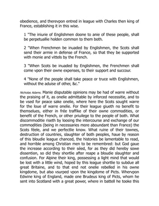 obedience, and therevpon entred in league with Charles then king of
France, establishing it in this wise.
1 "The iniurie of Englishmen doone to anie of these people, shall
be perpetuallie holden common to them both.
2 "When Frenchmen be inuaded by Englishmen, the Scots shall
send their armie in defense of France, so that they be supported
with monie and vittels by the French.
3 "When Scots be inuaded by Englishmen, the Frenchmen shall
come vpon their owne expenses, to their support and succour.
4 "None of the people shall take peace or truce with Englishmen,
without the aduise of other, &c."
Nicholas Adams. Manie disputable opinions may be had of warre without
the praising of it, as onelie admittable by inforced necessitie, and to
be vsed for peace sake onelie, where here the Scots sought warre
for the loue of warre onelie. For their league giueth no benefit to
themselues, either in frée traffike of their owne commodities, or
benefit of the French, or other priuilege to the people of both. What
discommoditie riseth by loosing the intercourse and exchange of our
commodities (being in necessaries more aboundant than France) the
Scots féele, and we perfectlie know. What ruine of their townes,
destruction of countries, slaughter of both peoples, haue by reason
of this bloudie league chanced, the histories be lamentable to read,
and horrible among Christian men to be remembred: but God gaue
the increase according to their séed, for as they did hereby sowe
dissention, so did they shortlie after reape a bloudie slaughter and
confusion. For Alpine their king, possessing a light mind that would
be lost with a little wind, hoped by this league shortlie to subdue all
great Britaine, and to that end not onelie rebelled in his owne
kingdome, but also vsurped vpon the kingdome of Picts. Whervpon
Edwine king of England, made one Brudeus king of Picts, whom he
sent into Scotland with a great power, where in battell he tooke this
 