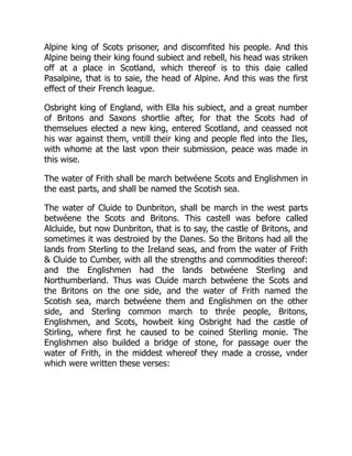 Alpine king of Scots prisoner, and discomfited his people. And this
Alpine being their king found subiect and rebell, his head was striken
off at a place in Scotland, which thereof is to this daie called
Pasalpine, that is to saie, the head of Alpine. And this was the first
effect of their French league.
Osbright king of England, with Ella his subiect, and a great number
of Britons and Saxons shortlie after, for that the Scots had of
themselues elected a new king, entered Scotland, and ceassed not
his war against them, vntill their king and people fled into the Iles,
with whome at the last vpon their submission, peace was made in
this wise.
The water of Frith shall be march betwéene Scots and Englishmen in
the east parts, and shall be named the Scotish sea.
The water of Cluide to Dunbriton, shall be march in the west parts
betwéene the Scots and Britons. This castell was before called
Alcluide, but now Dunbriton, that is to say, the castle of Britons, and
sometimes it was destroied by the Danes. So the Britons had all the
lands from Sterling to the Ireland seas, and from the water of Frith
& Cluide to Cumber, with all the strengths and commodities thereof:
and the Englishmen had the lands betwéene Sterling and
Northumberland. Thus was Cluide march betwéene the Scots and
the Britons on the one side, and the water of Frith named the
Scotish sea, march betwéene them and Englishmen on the other
side, and Sterling common march to thrée people, Britons,
Englishmen, and Scots, howbeit king Osbright had the castle of
Stirling, where first he caused to be coined Sterling monie. The
Englishmen also builded a bridge of stone, for passage ouer the
water of Frith, in the middest whereof they made a crosse, vnder
which were written these verses:
 