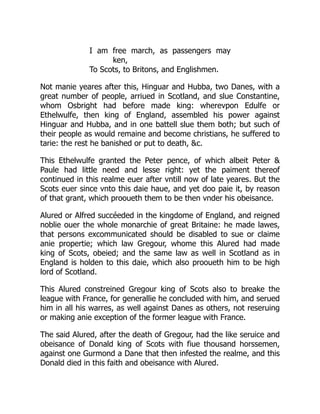 I am free march, as passengers may
ken,
To Scots, to Britons, and Englishmen.
Not manie yeares after this, Hinguar and Hubba, two Danes, with a
great number of people, arriued in Scotland, and slue Constantine,
whom Osbright had before made king: wherevpon Edulfe or
Ethelwulfe, then king of England, assembled his power against
Hinguar and Hubba, and in one battell slue them both; but such of
their people as would remaine and become christians, he suffered to
tarie: the rest he banished or put to death, &c.
This Ethelwulfe granted the Peter pence, of which albeit Peter &
Paule had little need and lesse right: yet the paiment thereof
continued in this realme euer after vntill now of late yeares. But the
Scots euer since vnto this daie haue, and yet doo paie it, by reason
of that grant, which prooueth them to be then vnder his obeisance.
Alured or Alfred succéeded in the kingdome of England, and reigned
noblie ouer the whole monarchie of great Britaine: he made lawes,
that persons excommunicated should be disabled to sue or claime
anie propertie; which law Gregour, whome this Alured had made
king of Scots, obeied; and the same law as well in Scotland as in
England is holden to this daie, which also prooueth him to be high
lord of Scotland.
This Alured constreined Gregour king of Scots also to breake the
league with France, for generallie he concluded with him, and serued
him in all his warres, as well against Danes as others, not reseruing
or making anie exception of the former league with France.
The said Alured, after the death of Gregour, had the like seruice and
obeisance of Donald king of Scots with fiue thousand horssemen,
against one Gurmond a Dane that then infested the realme, and this
Donald died in this faith and obeisance with Alured.
 
