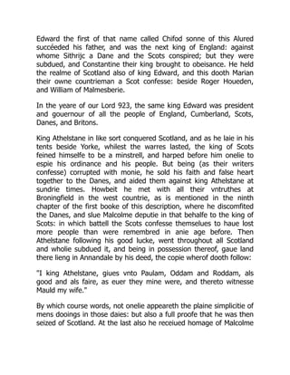 Edward the first of that name called Chifod sonne of this Alured
succéeded his father, and was the next king of England: against
whome Sithrijc a Dane and the Scots conspired; but they were
subdued, and Constantine their king brought to obeisance. He held
the realme of Scotland also of king Edward, and this dooth Marian
their owne countrieman a Scot confesse: beside Roger Houeden,
and William of Malmesberie.
In the yeare of our Lord 923, the same king Edward was president
and gouernour of all the people of England, Cumberland, Scots,
Danes, and Britons.
King Athelstane in like sort conquered Scotland, and as he laie in his
tents beside Yorke, whilest the warres lasted, the king of Scots
feined himselfe to be a minstrell, and harped before him onelie to
espie his ordinance and his people. But being (as their writers
confesse) corrupted with monie, he sold his faith and false heart
together to the Danes, and aided them against king Athelstane at
sundrie times. Howbeit he met with all their vntruthes at
Broningfield in the west countrie, as is mentioned in the ninth
chapter of the first booke of this description, where he discomfited
the Danes, and slue Malcolme deputie in that behalfe to the king of
Scots: in which battell the Scots confesse themselues to haue lost
more people than were remembred in anie age before. Then
Athelstane following his good lucke, went throughout all Scotland
and wholie subdued it, and being in possession thereof, gaue land
there lieng in Annandale by his deed, the copie wherof dooth follow:
"I king Athelstane, giues vnto Paulam, Oddam and Roddam, als
good and als faire, as euer they mine were, and thereto witnesse
Mauld my wife."
By which course words, not onelie appeareth the plaine simplicitie of
mens dooings in those daies: but also a full proofe that he was then
seized of Scotland. At the last also he receiued homage of Malcolme
 