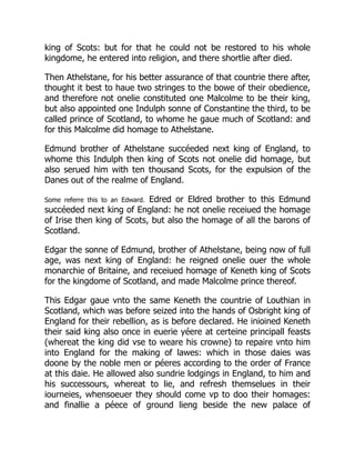 king of Scots: but for that he could not be restored to his whole
kingdome, he entered into religion, and there shortlie after died.
Then Athelstane, for his better assurance of that countrie there after,
thought it best to haue two stringes to the bowe of their obedience,
and therefore not onelie constituted one Malcolme to be their king,
but also appointed one Indulph sonne of Constantine the third, to be
called prince of Scotland, to whome he gaue much of Scotland: and
for this Malcolme did homage to Athelstane.
Edmund brother of Athelstane succéeded next king of England, to
whome this Indulph then king of Scots not onelie did homage, but
also serued him with ten thousand Scots, for the expulsion of the
Danes out of the realme of England.
Some referre this to an Edward. Edred or Eldred brother to this Edmund
succéeded next king of England: he not onelie receiued the homage
of Irise then king of Scots, but also the homage of all the barons of
Scotland.
Edgar the sonne of Edmund, brother of Athelstane, being now of full
age, was next king of England: he reigned onelie ouer the whole
monarchie of Britaine, and receiued homage of Keneth king of Scots
for the kingdome of Scotland, and made Malcolme prince thereof.
This Edgar gaue vnto the same Keneth the countrie of Louthian in
Scotland, which was before seized into the hands of Osbright king of
England for their rebellion, as is before declared. He inioined Keneth
their said king also once in euerie yéere at certeine principall feasts
(whereat the king did vse to weare his crowne) to repaire vnto him
into England for the making of lawes: which in those daies was
doone by the noble men or péeres according to the order of France
at this daie. He allowed also sundrie lodgings in England, to him and
his successours, whereat to lie, and refresh themselues in their
iourneies, whensoeuer they should come vp to doo their homages:
and finallie a péece of ground lieng beside the new palace of
 