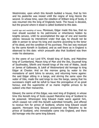 Westminster, vpon which this Keneth builded a house, that by him
and his posteritie was inioied vntill the reigne of king Henrie the
second. In whose time, vpon the rebellion of William king of Scots, it
was resumed into the king of Englands hand. The house is decaied,
but the ground where it stood is called Scotland to this daie.
Lawfull age and wardship of heires. Moreouer, Edgar made this law, that no
man should succéed to his patrimonie or inheritance holden by
knights seruice, vntill he accomplished the age of one and twentie
yéeres: because by intendment vnder that age, he should not be
able in person to serue his king and countrie according to the tenor
of his deed, and the condition of his purchase. This law was receiued
by the same Keneth in Scotland; and as well there as in England is
obserued to this daie: which prooueth also that Scotland was then
vnder his obeisance.
In the yeere of our Lord 974, Kinald king of Scots, and Malcolme
king of Cumberland, Macon king of Man and the Iles, Duuenall king
of Southwales, Siferth and Howell kings of the rest of Wales, Jacob
or James of Gallowaie, & Jukill of Westmerland did homage to king
Edgar at Chester. And on the morrow going by water to the
monasterie of saint Iohns to seruice, and returning home againe:
the said Edgar sitting in a barge, and stirring the same vpon the
water of Dée, made the said kings to row the barge, saieng that his
successors might well be ioifull to haue the prerogatiue of so great
honour, and the superioritie of so manie mightie princes to be
subiect vnto their monarchie.
Edward, the sonne of this Edgar, was next king of England, in whose
time this Keneth king of Scots caused Malcolme king of Scotland to
be poisoned. Wherevpon king Edward made warre against him,
which ceased not vntill this Keneth submitted himselfe, and offered
to receiue him for prince of Scotland, whome king Edward would
appoint. Herevpon king Edward proclamed one Malcolme to be
prince of Scotland, who immediatlie came into England, and there
did homage vnto the same king Edward.
 