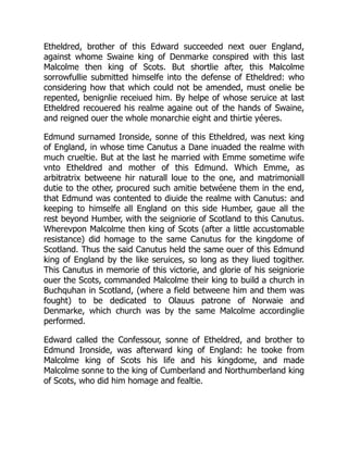 Etheldred, brother of this Edward succeeded next ouer England,
against whome Swaine king of Denmarke conspired with this last
Malcolme then king of Scots. But shortlie after, this Malcolme
sorrowfullie submitted himselfe into the defense of Etheldred: who
considering how that which could not be amended, must onelie be
repented, benignlie receiued him. By helpe of whose seruice at last
Etheldred recouered his realme againe out of the hands of Swaine,
and reigned ouer the whole monarchie eight and thirtie yéeres.
Edmund surnamed Ironside, sonne of this Etheldred, was next king
of England, in whose time Canutus a Dane inuaded the realme with
much crueltie. But at the last he married with Emme sometime wife
vnto Etheldred and mother of this Edmund. Which Emme, as
arbitratrix betweene hir naturall loue to the one, and matrimoniall
dutie to the other, procured such amitie betwéene them in the end,
that Edmund was contented to diuide the realme with Canutus: and
keeping to himselfe all England on this side Humber, gaue all the
rest beyond Humber, with the seigniorie of Scotland to this Canutus.
Wherevpon Malcolme then king of Scots (after a little accustomable
resistance) did homage to the same Canutus for the kingdome of
Scotland. Thus the said Canutus held the same ouer of this Edmund
king of England by the like seruices, so long as they liued togither.
This Canutus in memorie of this victorie, and glorie of his seigniorie
ouer the Scots, commanded Malcolme their king to build a church in
Buchquhan in Scotland, (where a field betweene him and them was
fought) to be dedicated to Olauus patrone of Norwaie and
Denmarke, which church was by the same Malcolme accordinglie
performed.
Edward called the Confessour, sonne of Etheldred, and brother to
Edmund Ironside, was afterward king of England: he tooke from
Malcolme king of Scots his life and his kingdome, and made
Malcolme sonne to the king of Cumberland and Northumberland king
of Scots, who did him homage and fealtie.
 
