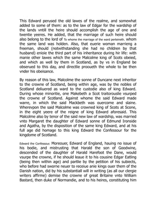 This Edward perused the old lawes of the realme, and somewhat
added to some of them: as to the law of Edgar for the wardship of
the lands vntill the heire should accomplish the age of one and
twentie yeeres. He added, that the marriage of such heire should
also belong to the lord of To whome the marriage of the ward perteineth. whom
the same land was holden. Also, that euerie woman marrieng a
freeman, should (notwithstanding she had no children by that
husband) enioie the third part of his inheritance during hir life: with
manie other lawes which the same Malcolme king of Scots obeied,
and which as well by them in Scotland, as by vs in England be
obserued to this day, and directlie prooueth the whole to be then
vnder his obeisance.
By reason of this law, Malcolme the sonne of Duncane next inheritor
to the crowne of Scotland, being within age, was by the nobles of
Scotland deliuered as ward to the custodie also of king Edward.
During whose minoritie, one Makebeth a Scot traitorouslie vsurped
the crowne of Scotland. Against whome the said Edward made
warre, in which the said Mackbeth was ouercome and slaine.
Wherevpon the said Malcolme was crowned king of Scots at Scone,
in the eight yeere of the reigne of king Edward aforesaid. This
Malcolme also by tenor of the said new law of wardship, was married
vnto Margaret the daughter of Edward sonne of Edmund Ironside
and Agatha, by the disposition of the same king Edward, and at his
full age did homage to this king Edward the Confessour for the
kingdome of Scotland.
Edward the Confessour. Moreouer, Edward of England, hauing no issue of
his bodie, and mistrusting that Harald the son of Goodwine,
descended of the daughter of Harald Harefoot the Dane, would
vsurpe the crowne, if he should leaue it to his cousine Edgar Eatling
(being then within age) and partlie by the petition of his subiects,
who before had sworne neuer to receiue anie kings ouer them of the
Danish nation, did by his substantiall will in writing (as all our clergie
writers affirme) demise the crowne of great Britaine vnto William
Bastard, then duke of Normandie, and to his heires, constituting him
 