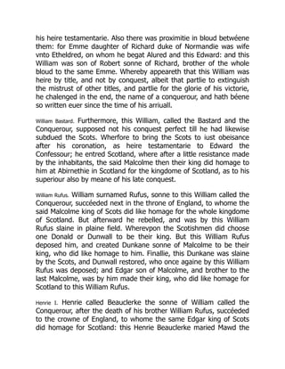 his heire testamentarie. Also there was proximitie in bloud betwéene
them: for Emme daughter of Richard duke of Normandie was wife
vnto Etheldred, on whom he begat Alured and this Edward: and this
William was son of Robert sonne of Richard, brother of the whole
bloud to the same Emme. Whereby appeareth that this William was
heire by title, and not by conquest, albeit that partlie to extinguish
the mistrust of other titles, and partlie for the glorie of his victorie,
he chalenged in the end, the name of a conquerour, and hath béene
so written euer since the time of his arriuall.
William Bastard. Furthermore, this William, called the Bastard and the
Conquerour, supposed not his conquest perfect till he had likewise
subdued the Scots. Wherfore to bring the Scots to iust obeisance
after his coronation, as heire testamentarie to Edward the
Confessour; he entred Scotland, where after a little resistance made
by the inhabitants, the said Malcolme then their king did homage to
him at Abirnethie in Scotland for the kingdome of Scotland, as to his
superiour also by meane of his late conquest.
William Rufus. William surnamed Rufus, sonne to this William called the
Conquerour, succéeded next in the throne of England, to whome the
said Malcolme king of Scots did like homage for the whole kingdome
of Scotland. But afterward he rebelled, and was by this William
Rufus slaine in plaine field. Wherevpon the Scotishmen did choose
one Donald or Dunwall to be their king. But this William Rufus
deposed him, and created Dunkane sonne of Malcolme to be their
king, who did like homage to him. Finallie, this Dunkane was slaine
by the Scots, and Dunwall restored, who once againe by this William
Rufus was deposed; and Edgar son of Malcolme, and brother to the
last Malcolme, was by him made their king, who did like homage for
Scotland to this William Rufus.
Henrie I. Henrie called Beauclerke the sonne of William called the
Conquerour, after the death of his brother William Rufus, succéeded
to the crowne of England, to whome the same Edgar king of Scots
did homage for Scotland: this Henrie Beauclerke maried Mawd the
 