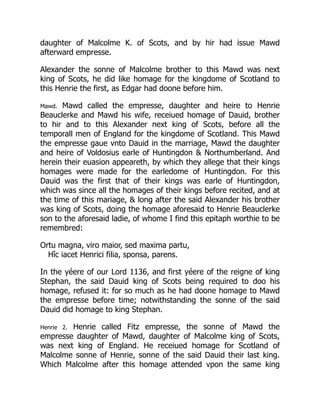 daughter of Malcolme K. of Scots, and by hir had issue Mawd
afterward empresse.
Alexander the sonne of Malcolme brother to this Mawd was next
king of Scots, he did like homage for the kingdome of Scotland to
this Henrie the first, as Edgar had doone before him.
Mawd. Mawd called the empresse, daughter and heire to Henrie
Beauclerke and Mawd his wife, receiued homage of Dauid, brother
to hir and to this Alexander next king of Scots, before all the
temporall men of England for the kingdome of Scotland. This Mawd
the empresse gaue vnto Dauid in the marriage, Mawd the daughter
and heire of Voldosius earle of Huntingdon & Northumberland. And
herein their euasion appeareth, by which they allege that their kings
homages were made for the earledome of Huntingdon. For this
Dauid was the first that of their kings was earle of Huntingdon,
which was since all the homages of their kings before recited, and at
the time of this mariage, & long after the said Alexander his brother
was king of Scots, doing the homage aforesaid to Henrie Beauclerke
son to the aforesaid ladie, of whome I find this epitaph worthie to be
remembred:
Ortu magna, viro maior, sed maxima partu,
Hîc iacet Henrici filia, sponsa, parens.
In the yéere of our Lord 1136, and first yéere of the reigne of king
Stephan, the said Dauid king of Scots being required to doo his
homage, refused it: for so much as he had doone homage to Mawd
the empresse before time; notwithstanding the sonne of the said
Dauid did homage to king Stephan.
Henrie 2. Henrie called Fitz empresse, the sonne of Mawd the
empresse daughter of Mawd, daughter of Malcolme king of Scots,
was next king of England. He receiued homage for Scotland of
Malcolme sonne of Henrie, sonne of the said Dauid their last king.
Which Malcolme after this homage attended vpon the same king
 