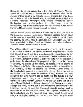Henrie in his warres against Lewis then king of France. Whereby
appeareth that their French league was neuer renewed after the last
diuision of their countrie by Osbright king of England. But after these
warres finished with the French king, this Malcolme being againe in
Scotland rebelled: wherevpon king Henrie immediatlie seized
Huntingdon and Northumberland into his owne hands by
confiscation, and made warres vpon him in Scotland: during which
the same Malcolme died without issue of his bodie.
William brother of this Malcolme was next king of Scots, he with all
the Because they were taken from him before. nobles of Scotland (which could
not be now for anie earledome) did homage to the sonne of Henrie
the second, his father. Also the earledome of Huntingdon was (as ye
haue heard) before this forfeited by Malcolme his brother, and neuer
after restored to the crowne of Scotland.
This William did afterward attend vpon the same Henrie the second,
in his warres in Normandie against the French king (notwithstanding
their French league) and then being licenced to depart home in the
tenth of this prince, and vpon the fifteenth of Februarie he returned,
and vpon the sixtéenth of October did homage to him for the realme
of Scotland. In token also of his perpetuall subjection to the crowne
of England, he offered vp his cloake, his saddle, and his speare at
the high altar in Yorke: wherevpon he was permitted to depart home
into Scotland, where immediatlie he mooued cruell warre in
Northumberland against the same king Henrie, being as yet in
Normandie. But God tooke the defense of king Henries part, and
deliuered the same William king of Scots into the hands of a few
Englishmen, who brought him prisoner to king Henrie into
Normandie in the twentith yeere of his reigne. But at the last, at the
sute of Dauid his brother, Richard bishop of saint Andrews, and other
bishops and lords, he was put to this fine for the amendment of his
trespasse; to wit, to paie ten thousand pounds sterling, and to
surrender all his title to the earldome of Huntingdon, Cumberland, &
Northumberland into the hands of king Henrie, which he did in all
things accordinglie, sealing his charters thereof with the great scale
 