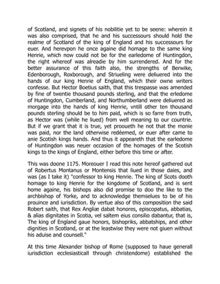 of Scotland, and signets of his nobilitie yet to be seene: wherein it
was also comprised, that he and his successours should hold the
realme of Scotland of the king of England and his successours for
euer. And herevpon he once againe did homage to the same king
Henrie, which now could not be for the earledome of Huntingdon,
the right whereof was alreadie by him surrendered. And for the
better assurance of this faith also, the strengths of Berwike,
Edenborough, Roxborough, and Striueling were deliuered into the
hands of our king Henrie of England, which their owne writers
confesse. But Hector Boetius saith, that this trespasse was amended
by fine of twentie thousand pounds sterling, and that the erledome
of Huntingdon, Cumberland, and Northumberland were deliuered as
morgage into the hands of king Henrie, vntill other ten thousand
pounds sterling should be to him paid, which is so farre from truth,
as Hector was (while he liued) from well meaning to our countrie.
But if we grant that it is true, yet prooueth he not that the monie
was paid, nor the land otherwise redéemed, or euer after came to
anie Scotish kings hands. And thus it appeareth that the earledome
of Huntingdon was neuer occasion of the homages of the Scotish
kings to the kings of England, either before this time or after.
This was doone 1175. Moreouer I read this note hereof gathered out
of Robertus Montanus or Montensis that liued in those daies, and
was (as I take it) "confessor to king Henrie. The king of Scots dooth
homage to king Henrie for the kingdome of Scotland, and is sent
home againe, his bishops also did promise to doo the like to the
archbishop of Yorke, and to acknowledge themselues to be of his
prouince and iurisdiction. By vertue also of this composition the said
Robert saith, that Rex Angliæ dabat honores, episcopatus, abbatias,
& alias dignitates in Scotia, vel saltem eius consilio dabantur, that is,
The king of England gaue honors, bishopriks, abbatships, and other
dignities in Scotland, or at the leastwise they were not giuen without
his aduise and counsell."
At this time Alexander bishop of Rome (supposed to haue generall
iurisdiction ecclesiasticall through christendome) established the
 