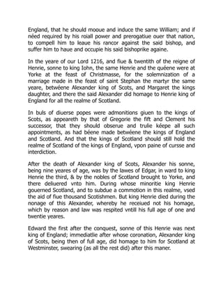 England, that he should mooue and induce the same William; and if
néed required by his roiall power and prerogatiue ouer that nation,
to compell him to leaue his rancor against the said bishop, and
suffer him to haue and occupie his said bishoprike againe.
In the yeare of our Lord 1216, and fiue & twentith of the reigne of
Henrie, sonne to king Iohn, the same Henrie and the quéene were at
Yorke at the feast of Christmasse, for the solemnization of a
marriage made in the feast of saint Stephan the martyr the same
yeare, betwéene Alexander king of Scots, and Margaret the kings
daughter, and there the said Alexander did homage to Henrie king of
England for all the realme of Scotland.
In buls of diuerse popes were admonitions giuen to the kings of
Scots, as appeareth by that of Gregorie the fift and Clement his
successor, that they should obserue and trulie kéepe all such
appointments, as had béene made betwéene the kings of England
and Scotland. And that the kings of Scotland should still hold the
realme of Scotland of the kings of England, vpon paine of cursse and
interdiction.
After the death of Alexander king of Scots, Alexander his sonne,
being nine yeares of age, was by the lawes of Edgar, in ward to king
Henrie the third, & by the nobles of Scotland brought to Yorke, and
there deliuered vnto him. During whose minoritie king Henrie
gouerned Scotland, and to subdue a commotion in this realme, vsed
the aid of fiue thousand Scotishmen. But king Henrie died during the
nonage of this Alexander, whereby he receiued not his homage,
which by reason and law was respited vntill his full age of one and
twentie yeares.
Edward the first after the conquest, sonne of this Henrie was next
king of England; immediatlie after whose coronation, Alexander king
of Scots, being then of full age, did homage to him for Scotland at
Westminster, swearing (as all the rest did) after this maner.
 