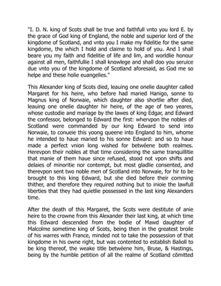 "I. D. N. king of Scots shall be true and faithfull vnto you lord E. by
the grace of God king of England, the noble and superior lord of the
kingdome of Scotland, and vnto you I make my fidelitie for the same
kingdome, the which I hold and claime to hold of you. And I shall
beare you my faith and fidelitie of life and lim, and worldlie honour
against all men, faithfullie I shall knowlege and shall doo you seruice
due vnto you of the kingdome of Scotland aforesaid, as God me so
helpe and these holie euangelies."
This Alexander king of Scots died, leauing one onelie daughter called
Margaret for his heire, who before had maried Hanigo, sonne to
Magnus king of Norwaie, which daughter also shortlie after died,
leauing one onelie daughter hir heire, of the age of two yeares,
whose custodie and mariage by the lawes of king Edgar, and Edward
the confessor, belonged to Edward the first: whervpon the nobles of
Scotland were commanded by our king Edward to send into
Norwaie, to conueie this yoong queene into England to him, whome
he intended to haue maried to his sonne Edward: and so to haue
made a perfect vnion long wished for betwéene both realmes.
Herevpon their nobles at that time considering the same tranquillitie
that manie of them haue since refused, stood not vpon shifts and
delaies of minoritie nor contempt, but most gladlie consented, and
therevpon sent two noble men of Scotland into Norwaie, for hir to be
brought to this king Edward, but she died before their comming
thither, and therefore they required nothing but to inioie the lawfull
liberties that they had quietlie possessed in the last king Alexanders
time.
After the death of this Margaret, the Scots were destitute of anie
heire to the crowne from this Alexander their last king, at which time
this Edward descended from the bodie of Mawd daughter of
Malcolme sometime king of Scots, being then in the greatest broile
of his warres with France, minded not to take the possession of that
kingdome in his owne right, but was contented to establish Balioll to
be king thereof, the weake title betwéene him, Bruse, & Hastings,
being by the humble petition of all the realme of Scotland cōmitted
 