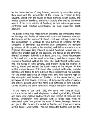 to the determination of king Edward, wherein by autentike writing
they confessed the superioritie of the realme to remaine in king
Edward, sealed with the seales of foure bishops, seuen earles, and
twelue barons of Scotland, and which shortlie after was by the whole
assent of the three estates of Scotland, in their solemne parlement
confessed and enacted accordinglie, as most euidentlie dooth
appeare.
The Balioll in this wise made king of Scotland, did immediatlie make
his homage and fealtie at Newcastell vpon saint Stéeuens daie (as
did likewise all the lords of Scotland, each one setting his hand to
the composition in writing) to king Edward of England for the
kingdome of Scotland: but shortlie after defrauding the benigne
goodnesse of his superiour, he rebelled, and did verie much hurt in
England. Herevpon king Edward inuaded Scotland, seized into his
hands the greater part of the countrie, and tooke all the strengths
thereof. Whervpon Balioll king of Scots came vnto him to Mauntrosse
in Scotland with a white wand in his hand, and there resigned the
crowne of Scotland, with all his right, title, and interest to the same,
into the hands of king Edward, and thereof made his charter in
writing, dated and sealed the fourth yeare of his reigne. All the
nobles and gentlemen of Scotland also repaired to Berwike, and did
homage and fealtie to king Edward, there becomming his subiects.
For the better assurance of whose oths also, king Edward kept all
the strengths and holdes of Scotland in his owne hands; and
herevpon all their lawes, processes, all iudgements, gifts of assises
and others, passed vnder the name and authoritie of king Edward.
Leland touching the same rehearsall, writeth thereof in this maner.
"In the yeare of our Lord 1295, the same Iohn king of Scots,
contrarie to his faith and allegiance rebelled against king Edward,
and came into England, and burnt and slue without all modestie and
mercie. Wherevpon king Edward with a great host went to
Newcastell vpon Tine, passed the water of Twéed, besieged Berwike,
and got it. Also he wan the castell of Dunbar, and there were slaine
at this brunt 15700 Scots. Then he proceeded further, and gat the
 