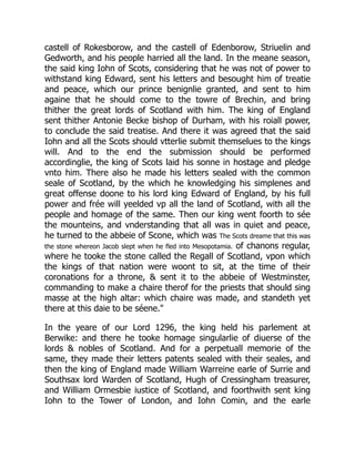 castell of Rokesborow, and the castell of Edenborow, Striuelin and
Gedworth, and his people harried all the land. In the meane season,
the said king Iohn of Scots, considering that he was not of power to
withstand king Edward, sent his letters and besought him of treatie
and peace, which our prince benignlie granted, and sent to him
againe that he should come to the towre of Brechin, and bring
thither the great lords of Scotland with him. The king of England
sent thither Antonie Becke bishop of Durham, with his roiall power,
to conclude the said treatise. And there it was agreed that the said
Iohn and all the Scots should vtterlie submit themselues to the kings
will. And to the end the submission should be performed
accordinglie, the king of Scots laid his sonne in hostage and pledge
vnto him. There also he made his letters sealed with the common
seale of Scotland, by the which he knowledging his simplenes and
great offense doone to his lord king Edward of England, by his full
power and frée will yeelded vp all the land of Scotland, with all the
people and homage of the same. Then our king went foorth to sée
the mounteins, and vnderstanding that all was in quiet and peace,
he turned to the abbeie of Scone, which was The Scots dreame that this was
the stone whereon Jacob slept when he fled into Mesopotamia. of chanons regular,
where he tooke the stone called the Regall of Scotland, vpon which
the kings of that nation were woont to sit, at the time of their
coronations for a throne, & sent it to the abbeie of Westminster,
commanding to make a chaire therof for the priests that should sing
masse at the high altar: which chaire was made, and standeth yet
there at this daie to be séene."
In the yeare of our Lord 1296, the king held his parlement at
Berwike: and there he tooke homage singularlie of diuerse of the
lords & nobles of Scotland. And for a perpetuall memorie of the
same, they made their letters patents sealed with their seales, and
then the king of England made William Warreine earle of Surrie and
Southsax lord Warden of Scotland, Hugh of Cressingham treasurer,
and William Ormesbie iustice of Scotland, and foorthwith sent king
Iohn to the Tower of London, and Iohn Comin, and the earle
 