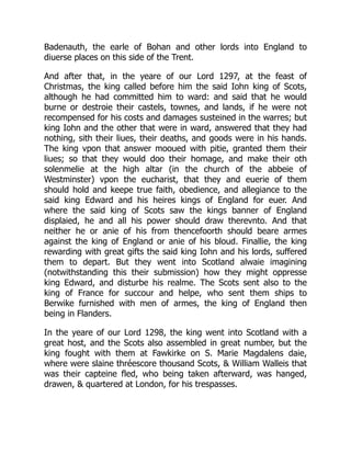 Badenauth, the earle of Bohan and other lords into England to
diuerse places on this side of the Trent.
And after that, in the yeare of our Lord 1297, at the feast of
Christmas, the king called before him the said Iohn king of Scots,
although he had committed him to ward: and said that he would
burne or destroie their castels, townes, and lands, if he were not
recompensed for his costs and damages susteined in the warres; but
king Iohn and the other that were in ward, answered that they had
nothing, sith their liues, their deaths, and goods were in his hands.
The king vpon that answer mooued with pitie, granted them their
liues; so that they would doo their homage, and make their oth
solenmelie at the high altar (in the church of the abbeie of
Westminster) vpon the eucharist, that they and euerie of them
should hold and keepe true faith, obedience, and allegiance to the
said king Edward and his heires kings of England for euer. And
where the said king of Scots saw the kings banner of England
displaied, he and all his power should draw therevnto. And that
neither he or anie of his from thencefoorth should beare armes
against the king of England or anie of his bloud. Finallie, the king
rewarding with great gifts the said king Iohn and his lords, suffered
them to depart. But they went into Scotland alwaie imagining
(notwithstanding this their submission) how they might oppresse
king Edward, and disturbe his realme. The Scots sent also to the
king of France for succour and helpe, who sent them ships to
Berwike furnished with men of armes, the king of England then
being in Flanders.
In the yeare of our Lord 1298, the king went into Scotland with a
great host, and the Scots also assembled in great number, but the
king fought with them at Fawkirke on S. Marie Magdalens daie,
where were slaine thréescore thousand Scots, & William Walleis that
was their capteine fled, who being taken afterward, was hanged,
drawen, & quartered at London, for his trespasses.
 