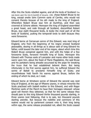 After this the Scots rebelled againe, and all the lords of Scotland This
was doone upon the nine & twentith of Ianuarie, 1306. chose Robert Bruse to be
king, except onelie Iohn Commin earle of Carrike, who would not
consent thereto bicause of his oth made to the king of England.
Wherefore Robert Bruse slue him at Dumfrise, and then was
crowned at Schone abbeie. Herevpon the king of England assembled
a great hoast, and rode through all Scotland, discomfited Robert
Bruse, slue eight thousand Scots, & tooke the most part of all the
lords of Scotland, putting the temporall lords to deth bicause they
were forsworne.
Edward borne at Carnaruan sonne of this Edward, was next king of
England, who from the beginning of his reigne enioied Scotland
peaceablie, dooing in all things as is aboue said of king Edward his
father, vntill toward the later end of his reigne, about which time this
Robert Bruse conspired against him, and with the helpe of a few
forsworne Scots, forswore himselfe king of Scots. Herevpon this
Edward with Thomas earle of Lancaster and manie other lords made
warre vpon him, about the feast of Marie Magdalene, the said Bruse
and his partakers being alreadie accurssed by the pope for breaking
the truce that he had established betwixt them. But being
infortunate in his first warres against him, he suffered Edward the
sonne of Balioll to proclame himselfe king of Scots; and
neuerthelesse held foorth his warres against Bruse, before the
ending of which he died, as I read.
Edward borne at Windsore sonne of Edward the second was next
king of England, at the age of fifteene yeares, in whose minoritie the
Scots practised with Isabell mother to this Edward, and with Roger
Mortimer earle of the March to haue their homages released: whose
good will therein they obteined, so that for the same release they
should paie to this king Edward thirtie thousand pounds starling, in
three yeares next following, that is to saie, ten thousand pounds
starling yeerelie. But bicause the nobilitie and commons of this
realme would not by parlement consent vnto it, their king being
within age, the same release procéeded not, albeit the Scots ceased
 