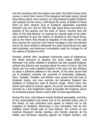 not their practises with this quéene and earle. But before those thrée
yeares, in which their monie (if the bargaine had taken place) should
haue béene paied, were expired, our king Edward inuaded Scotland,
and ceassed not the warre, vntill Dauid the sonne of Robert le Bruse
(then by their election king of Scotland) absolutelie submitted
himselfe vnto him. But for that the said Dauid Bruse had before by
practise of the quéene and the earle of March, married Iane the
sister of this king Edward: he mooued by naturall zeale to his sister,
was contented to giue the realme of Scotland to this Dauid Bruse,
and to the heires that should be begotten of the bodie of the said
Iane (sauing the reuersion and meane homages to this king Edward
and to his owne children) wherewith the same Dauid Bruse was right
well contented, and therevpon immediatlie made his homage for all
the realme of Scotland to him.
Howbeit, shortlie after causelesse conceiuing cause of displeasure,
this Dauid procured to dissolue this same estate tailée, and
therevpon not onelie rebelled in Scotland, but also inuaded England,
whilest king Edward was occupied about his wars in France. But this
Dauid was not onelie expelled England in the end, but also thinking
no place a sufficient defense to his vntruth, of his owne accord fled
out of Scotland: whereby the countries of Annandale, Gallowaie,
Mars, Teuidale, Twedale, and Ethrike were seized into the king of
Englands hands, and new marches set betwéene England and
Scotland at Cockburnes path & Sowtrie hedge. Which when this
Dauid went about to recouer againe, his power was discomfited, and
himselfe by a few Englishmen taken & brought into England, where
he remained prisoner eleuen yeares after his said apprehension.
During this time, king Edward enioied Scotland peaceablie, and then
at the contemplation and wearie suit of his sorowfull sister, wife of
this Dauid, he was contented once againe to restore him to the
kingdome of Scotland. Wherevpon it was concluded, that for this
rebellion Dauid should paie to king Edward, the summe of one
hundred thousand markes starling, and thereto destroie all his
holdes and fortresses standing against the English borders, and
 