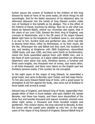 further assure the crowne of Scotland to the children of this king
Edward for lacke of heire of his owne bodie, all which things he did
accordinglie. And for the better assurance of his obeisance also, he
afterward deliuered into the hands of king Edward sundrie noble
men of Scotland in this behalfe as his pledges. This is the effect of
the historie of Dauid, touching his delings. Now let vs sée what was
doone by Edward Balioll, wherof our chronicles doo report, that in
the yéere of our Lord 1326, Edward the third, king of England, was
crowned at Westminster, and in the fift yeare of his reigne Edward
Balioll right heire to the kingdome of Scotland came in, and claimed
it as due to him. Sundrie lords and gentlemen also, which had title
to diuerse lands there, either by themselues, or by their wiues, did
the like. Wherevpon the said Balioll and they went into Scotland by
sea, and landing at Kinghorne with 3000 Englishmen, discomfited
10000 Scots, and slue 1200, and then went foorth to Dunfermeline,
where the Scots assembled against them with 40000 men, and in
the feast of saint Laurence, at a place called Gastmore (or otherwise
Gladmore) were slaine fiue earls, thirtéene barons, a hundred and
thrée score knights, two thousand men of armes, and manie other;
in all fortie thousand: and there were slaine on the English part but
thirtéene persons onelie, if the number be not corrupted.
In the eight yeare of the reigne of king Edward, he assembled a
great hoast, and came to Berwike vpon Twéed, and laid siege therto.
To him also came Edward Balioll king of Scots, with a great power to
strengthen & aid him against the Scots, who came out of Scotland in
foure batels well armed & araied.
Edward king of England, and Edward king of Scots, apparrelled their
people either of them in foure battels: and vpon Halidon hill, beside
Berwike, met these two hoasts, and there were discomfited of the
Scots fiue and twentie thousand and seauen hundred, whereof were
slaine eight earles, a thousand and thrée hundred knights and
gentlemen. This victorie doone, the king returned to Berwike, & then
the towne with the castell were yéelded vp vnto him. In the eight
yeare of the reigne of king Edward of England, Edward Balioll king of
 