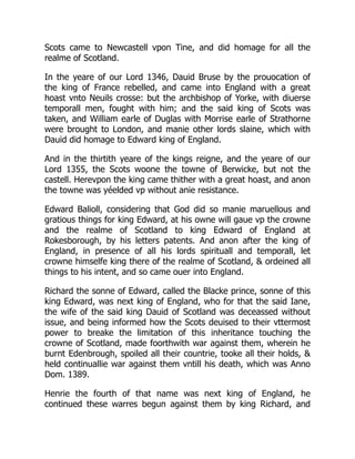 Scots came to Newcastell vpon Tine, and did homage for all the
realme of Scotland.
In the yeare of our Lord 1346, Dauid Bruse by the prouocation of
the king of France rebelled, and came into England with a great
hoast vnto Neuils crosse: but the archbishop of Yorke, with diuerse
temporall men, fought with him; and the said king of Scots was
taken, and William earle of Duglas with Morrise earle of Strathorne
were brought to London, and manie other lords slaine, which with
Dauid did homage to Edward king of England.
And in the thirtith yeare of the kings reigne, and the yeare of our
Lord 1355, the Scots woone the towne of Berwicke, but not the
castell. Herevpon the king came thither with a great hoast, and anon
the towne was yéelded vp without anie resistance.
Edward Balioll, considering that God did so manie maruellous and
gratious things for king Edward, at his owne will gaue vp the crowne
and the realme of Scotland to king Edward of England at
Rokesborough, by his letters patents. And anon after the king of
England, in presence of all his lords spirituall and temporall, let
crowne himselfe king there of the realme of Scotland, & ordeined all
things to his intent, and so came ouer into England.
Richard the sonne of Edward, called the Blacke prince, sonne of this
king Edward, was next king of England, who for that the said Iane,
the wife of the said king Dauid of Scotland was deceassed without
issue, and being informed how the Scots deuised to their vttermost
power to breake the limitation of this inheritance touching the
crowne of Scotland, made foorthwith war against them, wherein he
burnt Edenbrough, spoiled all their countrie, tooke all their holds, &
held continuallie war against them vntill his death, which was Anno
Dom. 1389.
Henrie the fourth of that name was next king of England, he
continued these warres begun against them by king Richard, and
 