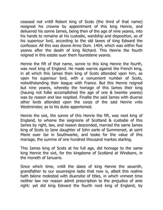ceassed not vntill Robert king of Scots (the third of that name)
resigned his crowne by appointment of this king Henrie, and
deliuered his sonne Iames, being then of the age of nine yeares, into
his hands to remaine at his custodie, wardship and disposition, as of
his superiour lord, according to the old lawes of king Edward the
confessor. All this was doone Anno Dom. 1404, which was within fiue
yeares after the death of king Richard. This Henrie the fourth
reigned in this estate ouer them fouretéene yeares.
Henrie the fift of that name, sonne to this king Henrie the fourth,
was next king of England. He made warres against the French king,
in all which this Iames then king of Scots attended vpon him, as
vpon his superiour lord, with a conuenient number of Scots,
notwithstanding their league with France. But this Henrie reigned
but nine yeares, whereby the homage of this Iames their king
(hauing not fullie accomplished the age of one & twentie yeares)
was by reason and law respited. Finallie the said Iames with diuerse
other lords attended vpon the corps of the said Henrie vnto
Westminster, as to his dutie apperteined.
Henrie the sixt, the sonne of this Henrie the fift, was next king of
England, to whome the seigniorie of Scotland & custodie of this
Iames by right, law, and reason descended, married the same Iames
king of Scots to Iane daughter of Iohn earle of Summerset, at saint
Marie ouer Ise in Southwarke, and tooke for the value of this
mariage, the summe of one hundred thousand markes starling.
This Iames king of Scots at his full age, did homage to the same
king Henrie the sixt, for the kingdome of Scotland at Windsore, in
the moneth of Ianuarie.
Since which time, vntill the daies of king Henrie the seuenth,
grandfather to our souereigne ladie that now is, albeit this realme
hath béene molested with diuersitie of titles, in which vnmeet time
neither law nor reason admit prescription to the prejudice of anie
right: yet did king Edward the fourth next king of England, by
 