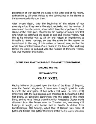 preparation of war against the Scots in the latter end of his reigne,
sufficientlie by all lawes induce to the continuance of his claime to
the same superioritie ouer them.
After whose death, vnto the beginning of the reigne of our
souereigne lord king Henrie the eight, excéeded not the number of
seauen and twentie yeares, about which time the impediment of our
claime of the Scots part, chanced by the nonage of Iames their last
king which so continued the space of one and twentie yeares. And
like as his minoritie was by all law and reason an impediment to
himselfe to make homage; so was the same by like reason an
impediment to the king of this realme to demand anie, so that the
whole time of intermission of our claime in the time of the said king
Henrie the eight, is deduced vnto the number of thirteene yeares.
And thus much for this matter.
OF THE WALL SOMETIME BUILDED FOR A PARTITION BETWEENE
ENGLAND AND THE
PICTS AND SCOTS.
CHAP. XXIII.
Hauing hitherto discoursed vpon the title of the kings of England,
vnto the Scotish kingdome: I haue now thought good to adde
herevnto the description of two walles that were (in times past)
limits vnto both the said regions, and therefore to be touched in this
first booke, as generallie appertinent vnto the estate of the whole
Iland; and no lesse famous than that which Anastasius Dicorus made
afterward from the Euxine vnto the Thracian sea, conteining 420
furlongs in length, and twelue foot in bredth, & distant from
Constantinople 280 furlongs, albeit that of Hadrian was made of
turffe and timber. The author therefore of the The first beginner of the Picts
 