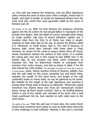 wall. first wall was Hadrian the emperour, who (as Ælius Spartianus
saith) erected the same of foure score miles in length, twelue foot in
heigth, and eight in bredth, to diuide the barbarous Britons from the
more ciuill sort, which then were generallie called by the name of
Romans ouer all.
The finisher of the wall. After his time Seuerus the emperour comming
againe into this Ile (where he had serued before in repression of the
tumults here begun, after the death of Lucius) amongst other things
he made another wall (but of stone) betwéene eightie and a
hundred miles from the first, & of thirtie two miles in length,
reaching on both sides also to the sea, of whome the Britons called
it S. Murseueri, or Gwall Seueri, that is, The wall of Seuerus, or
Seuerus dale, which later indureth vntill these daies in fresh
memorie, by reason of the ruines & square stones there oft found,
whose inscriptions declare the authors of that worke. It is worthie
the noting also, how that in this voiage he lost 50000 men in the
Scotish side, by one occasion and other, which hinderance so
incensed him, that he determined vtterlie to extinguish their
memorie from vnder heauen, and had so doone in déed, if his life
had indured but vntill another The wall goeth not streict by a line, but in and out
in manie places. yeare. Sextus Aurelius writing of Seuerus, addeth, how
that the wall made by this prince conteined two and thirtie miles,
whereby the bredth of this Iland there, and length of the wall
conteineth onelie so manie miles, as may be gathered by his words.
But chéeflie for the length of the wall, Spartianus who touching it
among other things saith of Seuerus as followeth: "Britanniam (quod
maximum eius imperij decus est) muro per transuersam insulam
ducto, vtrinq; ad finem oceani muniuit," that is, He fortified Britaine
(which is one of the chéefe acts recorded of his time) with a wall
made ouerthwart the Ile, that reached on both sides euen to the
verie Ocean.
The stuffe of the wall. That this wall was of stone also, the ruines therof
(which haue ministred much matter to such as dwell néere therevnto
in their buildings) is triall sufficient. Heereby in like sort it commeth
 
