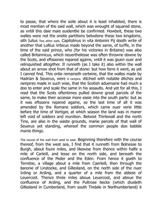 to passe, that where the soile about it is least inhabited, there is
most mention of the said wall, which was wrought of squared stone,
as vntill this daie maie euidentlie be confirmed. Howbeit, these two
walles were not the onelie partitions betwéene these two kingdoms,
sith Iulius Two other wals. Capitolinus in vita Antonini Pij dooth write of
another that Lollius Vrbicus made beyond the same, of turffe, in the
time of the said prince, who (for his victories in Britaine) was also
called Britannicus, which neuerthelesse was often throwne downe by
the Scots, and eftsoones repared againe, vntill it was giuen ouer and
relinquished altogither. It runneth (as I take it) also within the wall
about an arrow shot from that of stone: but how farre it went, as yet
I cannot find. This onlie remaineth certeine, that the walles made by
Hadrian & Seuerus, were A rampire. ditched with notable ditches and
rampires made in such wise, that the Scotish aduersarie had much a
doo to enter and scale the same in his assaults. And yet for all this, I
read that the Scots oftentimes pulled downe great parcels of the
same, to make their accesse more easie into the south parts: but as
it was eftsoons repared againe, so the last time of all it was
amended by the Romane soldiors, which came ouer verie little
before the time of Vortiger, at which season the land was in maner
left void of soldiors and munition. Betwixt Thirlewall and the north
Tine, are also in the waste grounds, manie parcels of that wall of
Seuerus yet standing, whereof the common people doo babble
manie things.
The course of the wall from west to east. Beginning therefore with the course
thereof, from the west sea, I find that it runneth from Bolnesse to
Burgh, about foure miles, and likewise from thence within halfe a
mile of Carleill, and lesse on the north side, and beneath the
confluence of the Peder and the Eden. From hence it goeth to
Terrebie, a village about a mile from Caerleill, then through the
baronie of Linstocke, and Gillesland, on the north side of the riuer
Irding or Arding, and a quarter of a mile from the abbeie of
Leuercost. Thence thrée miles aboue Leuercost, and aboue the
confluence of Arding, and the Pultrose becke (which diuideth
Gillesland in Cumberland, from south Tindale in Northumberland) it
 