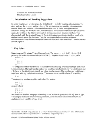 Savitch, Absolute C++ 6/e: Chapter 6, Instructor’s Manual
Copyright © 2016 Pearson Education Addison-Wesley. All rights reserved.
Accessor and Mutator Functions
Structures versus Classes
1. Introduction and Teaching Suggestions
In earlier chapters, we saw the array, the first of the C++ tools for creating data structures. The
other tools are the struct and the class. We saw that the array provides a homogeneous,
random access data structure. This chapter introduces tools to create heterogenous data
structures, namely the struct and class. While the struct and class are identical except for default
access, the text takes the didactic approach of first ignoring struct function members. This
chapter deals with the struct as C treats it. The text then develops the simpler ideas involved in
declaration and access for the struct. Then the machinery of class creation, protection
mechanisms and some ideas of encapsulation of functions with data are treated. Constructors are
left to Chapter 7.
2. Key Points
Structures and Structure Types. Historical note: The name struct in C++ is provided
primarily for backward compatibility with ANSI C. Suppose we declare a struct, as in:
struct B
{
int x;
int y;
};
The text points out that the identifier B is called the structure tag. The structure tag B carries full
type information. The tag B can be used as you would use any built-in type. The identifiers x and
y declared in the definition of struct B are called member names. The members are variables are
associated with any variable of struct type. You can declare a variable of type B by writing1
B u;
You can access member variables (as l-values) by writing
u.x = 1;
u.y = 2;
or (as r-values)
int p, q;
p = u.x;
q = u.y;
We said in the previous paragraph that the tag B can be used as you would use any built-in type.
You can pass a struct to a function as a parameter, use a struct as a function return type, and
declare arrays of variables of type struct.
1
Contrast this with the C usage, struct B u;, where the keyword struct must be used in the definition of a
structure variable. This use is permitted in C++ for backward compatibility with C.
 