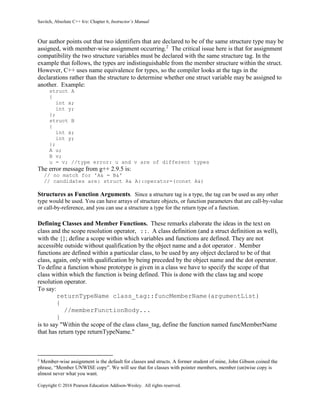 Savitch, Absolute C++ 6/e: Chapter 6, Instructor’s Manual
Copyright © 2016 Pearson Education Addison-Wesley. All rights reserved.
Our author points out that two identifiers that are declared to be of the same structure type may be
assigned, with member-wise assignment occurring.2
The critical issue here is that for assignment
compatibility the two structure variables must be declared with the same structure tag. In the
example that follows, the types are indistinguishable from the member structure within the struct.
However, C++ uses name equivalence for types, so the compiler looks at the tags in the
declarations rather than the structure to determine whether one struct variable may be assigned to
another. Example:
struct A
{
int x;
int y;
};
struct B
{
int x;
int y;
};
A u;
B v;
u = v; //type error: u and v are of different types
The error message from g++ 2.9.5 is:
// no match for 'A& = B&'
// candidates are: struct A& A::operator=(const A&)
Structures as Function Arguments. Since a structure tag is a type, the tag can be used as any other
type would be used. You can have arrays of structure objects, or function parameters that are call-by-value
or call-by-reference, and you can use a structure a type for the return type of a function.
Defining Classes and Member Functions. These remarks elaborate the ideas in the text on
class and the scope resolution operator, ::. A class definition (and a struct definition as well),
with the {}; define a scope within which variables and functions are defined. They are not
accessible outside without qualification by the object name and a dot operator . Member
functions are defined within a particular class, to be used by any object declared to be of that
class, again, only with qualification by being preceded by the object name and the dot operator.
To define a function whose prototype is given in a class we have to specify the scope of that
class within which the function is being defined. This is done with the class tag and scope
resolution operator.
To say:
returnTypeName class_tag::funcMemberName(argumentList)
{
//memberFunctionBody...
}
is to say "Within the scope of the class class_tag, define the function named funcMemberName
that has return type returnTypeName."
2
Member-wise assignment is the default for classes and structs. A former student of mine, John Gibson coined the
phrase, “Member UNWISE copy”. We will see that for classes with pointer members, member (un)wise copy is
almost never what you want.
 