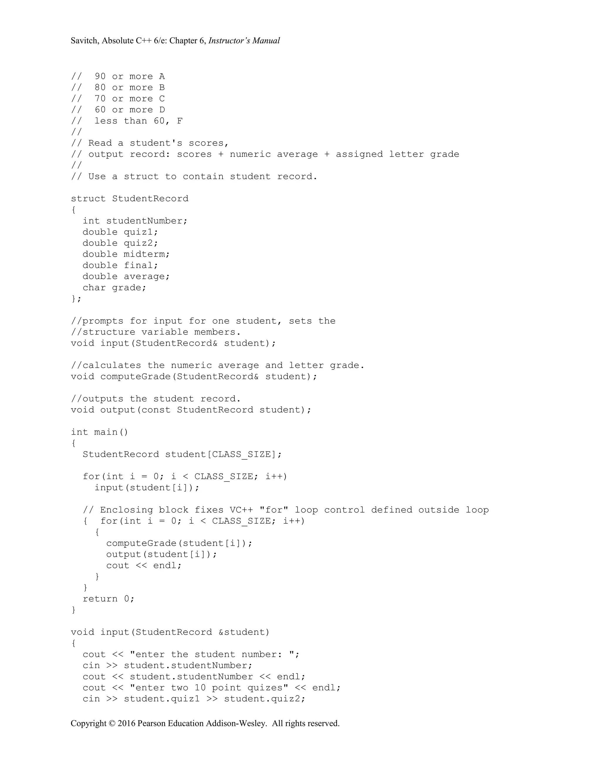 Savitch, Absolute C++ 6/e: Chapter 6, Instructor’s Manual
Copyright © 2016 Pearson Education Addison-Wesley. All rights reserved.
// 90 or more A
// 80 or more B
// 70 or more C
// 60 or more D
// less than 60, F
//
// Read a student's scores,
// output record: scores + numeric average + assigned letter grade
//
// Use a struct to contain student record.
struct StudentRecord
{
int studentNumber;
double quiz1;
double quiz2;
double midterm;
double final;
double average;
char grade;
};
//prompts for input for one student, sets the
//structure variable members.
void input(StudentRecord& student);
//calculates the numeric average and letter grade.
void computeGrade(StudentRecord& student);
//outputs the student record.
void output(const StudentRecord student);
int main()
{
StudentRecord student[CLASS_SIZE];
for(int i = 0; i < CLASS_SIZE; i++)
input(student[i]);
// Enclosing block fixes VC++ "for" loop control defined outside loop
{ for(int i = 0; i < CLASS_SIZE; i++)
{
computeGrade(student[i]);
output(student[i]);
cout << endl;
}
}
return 0;
}
void input(StudentRecord &student)
{
cout << "enter the student number: ";
cin >> student.studentNumber;
cout << student.studentNumber << endl;
cout << "enter two 10 point quizes" << endl;
cin >> student.quiz1 >> student.quiz2;
 