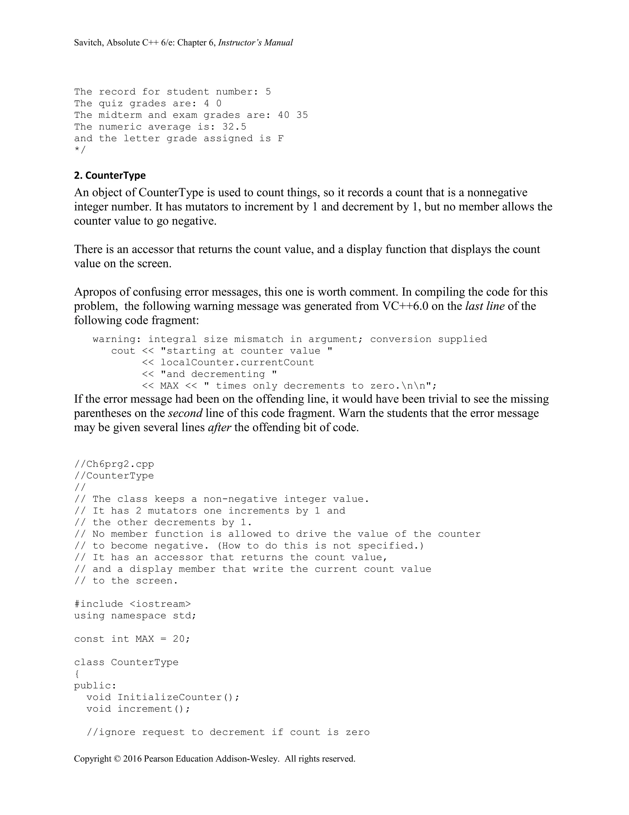 Savitch, Absolute C++ 6/e: Chapter 6, Instructor’s Manual
Copyright © 2016 Pearson Education Addison-Wesley. All rights reserved.
The record for student number: 5
The quiz grades are: 4 0
The midterm and exam grades are: 40 35
The numeric average is: 32.5
and the letter grade assigned is F
*/
2. CounterType
An object of CounterType is used to count things, so it records a count that is a nonnegative
integer number. It has mutators to increment by 1 and decrement by 1, but no member allows the
counter value to go negative.
There is an accessor that returns the count value, and a display function that displays the count
value on the screen.
Apropos of confusing error messages, this one is worth comment. In compiling the code for this
problem, the following warning message was generated from VC++6.0 on the last line of the
following code fragment:
warning: integral size mismatch in argument; conversion supplied
cout << "starting at counter value "
<< localCounter.currentCount
<< "and decrementing "
<< MAX << " times only decrements to zero.nn";
If the error message had been on the offending line, it would have been trivial to see the missing
parentheses on the second line of this code fragment. Warn the students that the error message
may be given several lines after the offending bit of code.
//Ch6prg2.cpp
//CounterType
//
// The class keeps a non-negative integer value.
// It has 2 mutators one increments by 1 and
// the other decrements by 1.
// No member function is allowed to drive the value of the counter
// to become negative. (How to do this is not specified.)
// It has an accessor that returns the count value,
// and a display member that write the current count value
// to the screen.
#include <iostream>
using namespace std;
const int MAX = 20;
class CounterType
{
public:
void InitializeCounter();
void increment();
//ignore request to decrement if count is zero
 