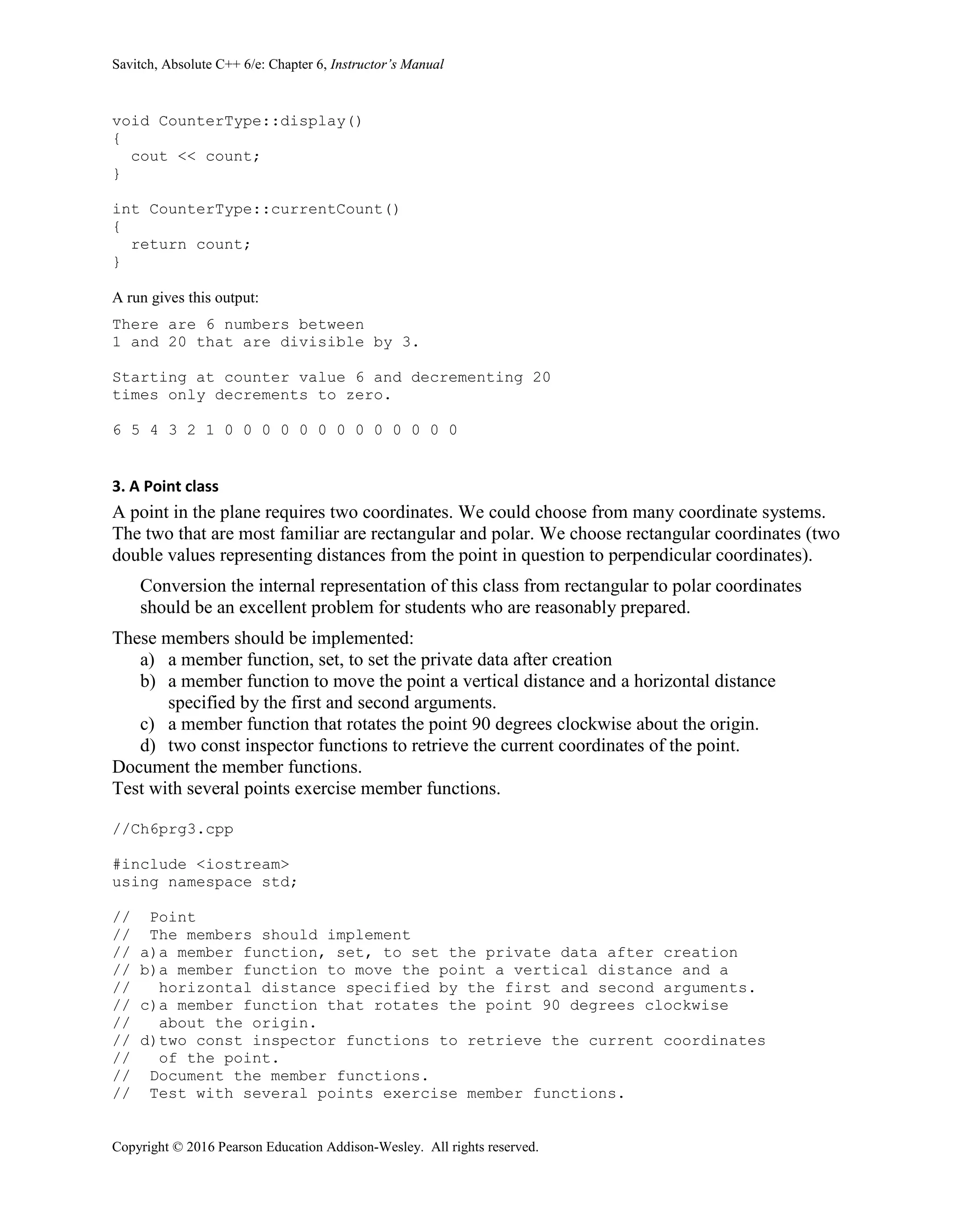 Savitch, Absolute C++ 6/e: Chapter 6, Instructor’s Manual
Copyright © 2016 Pearson Education Addison-Wesley. All rights reserved.
void CounterType::display()
{
cout << count;
}
int CounterType::currentCount()
{
return count;
}
A run gives this output:
There are 6 numbers between
1 and 20 that are divisible by 3.
Starting at counter value 6 and decrementing 20
times only decrements to zero.
6 5 4 3 2 1 0 0 0 0 0 0 0 0 0 0 0 0 0
3. A Point class
A point in the plane requires two coordinates. We could choose from many coordinate systems.
The two that are most familiar are rectangular and polar. We choose rectangular coordinates (two
double values representing distances from the point in question to perpendicular coordinates).
Conversion the internal representation of this class from rectangular to polar coordinates
should be an excellent problem for students who are reasonably prepared.
These members should be implemented:
a) a member function, set, to set the private data after creation
b) a member function to move the point a vertical distance and a horizontal distance
specified by the first and second arguments.
c) a member function that rotates the point 90 degrees clockwise about the origin.
d) two const inspector functions to retrieve the current coordinates of the point.
Document the member functions.
Test with several points exercise member functions.
//Ch6prg3.cpp
#include <iostream>
using namespace std;
// Point
// The members should implement
// a)a member function, set, to set the private data after creation
// b)a member function to move the point a vertical distance and a
// horizontal distance specified by the first and second arguments.
// c)a member function that rotates the point 90 degrees clockwise
// about the origin.
// d)two const inspector functions to retrieve the current coordinates
// of the point.
// Document the member functions.
// Test with several points exercise member functions.
 