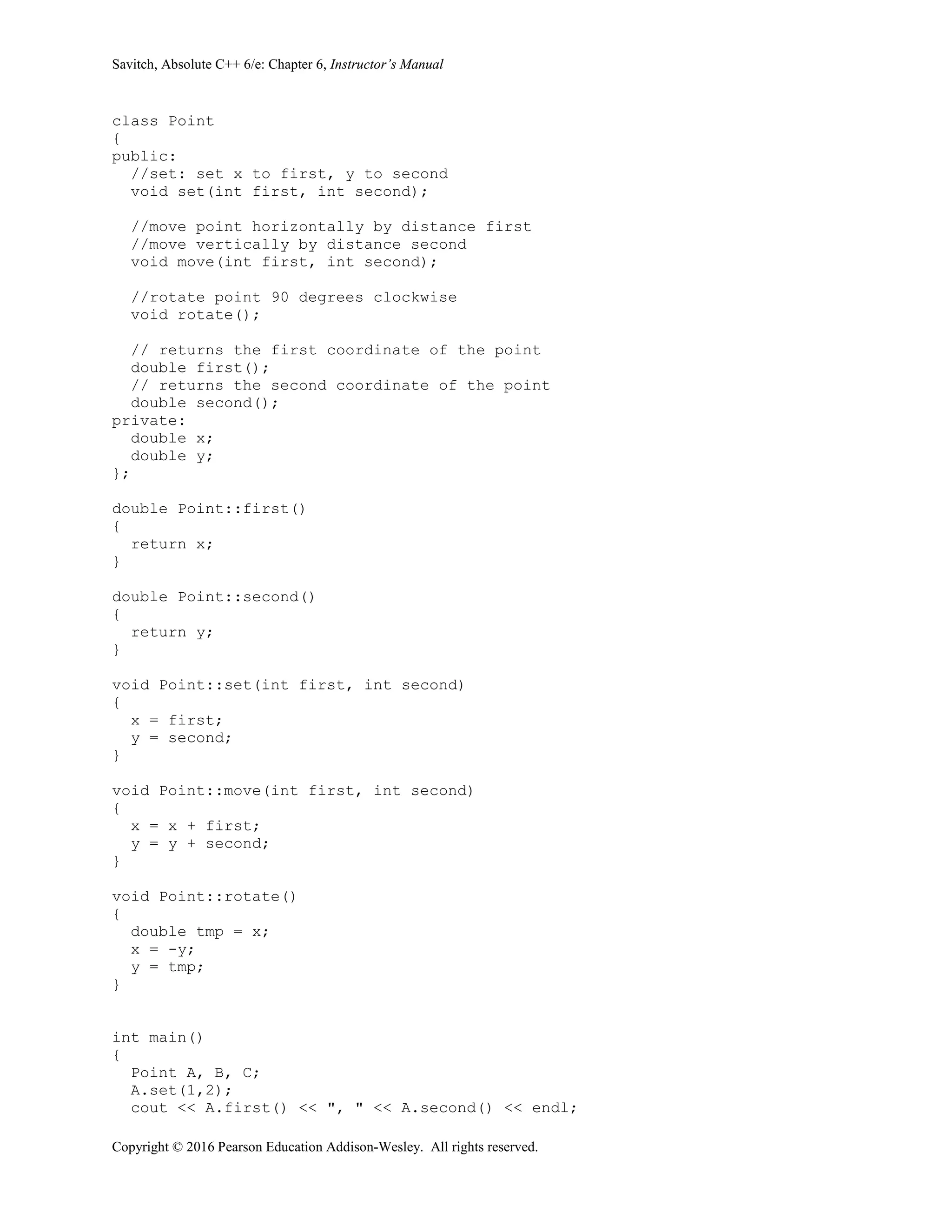 Savitch, Absolute C++ 6/e: Chapter 6, Instructor’s Manual
Copyright © 2016 Pearson Education Addison-Wesley. All rights reserved.
class Point
{
public:
//set: set x to first, y to second
void set(int first, int second);
//move point horizontally by distance first
//move vertically by distance second
void move(int first, int second);
//rotate point 90 degrees clockwise
void rotate();
// returns the first coordinate of the point
double first();
// returns the second coordinate of the point
double second();
private:
double x;
double y;
};
double Point::first()
{
return x;
}
double Point::second()
{
return y;
}
void Point::set(int first, int second)
{
x = first;
y = second;
}
void Point::move(int first, int second)
{
x = x + first;
y = y + second;
}
void Point::rotate()
{
double tmp = x;
x = -y;
y = tmp;
}
int main()
{
Point A, B, C;
A.set(1,2);
cout << A.first() << ", " << A.second() << endl;
 