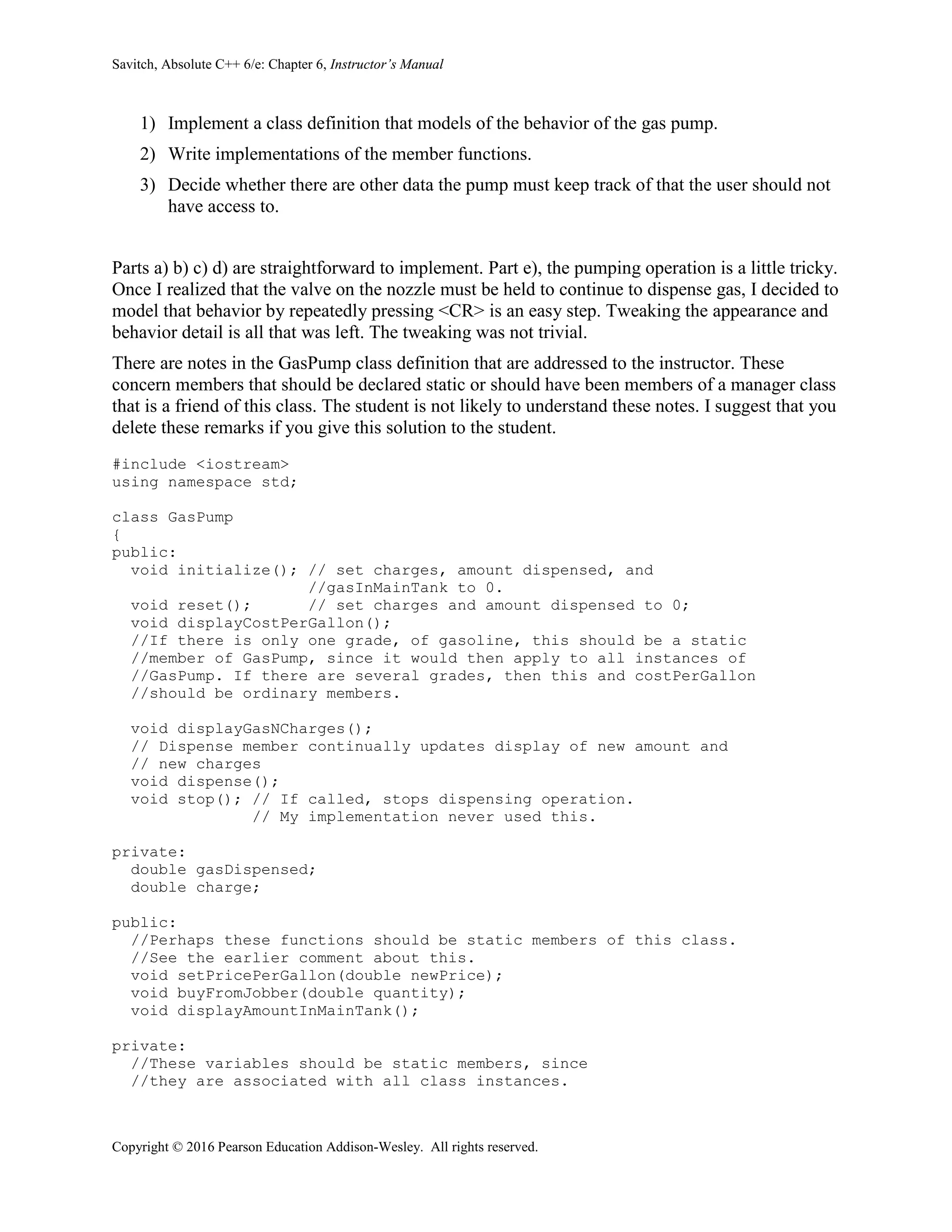 Savitch, Absolute C++ 6/e: Chapter 6, Instructor’s Manual
Copyright © 2016 Pearson Education Addison-Wesley. All rights reserved.
1) Implement a class definition that models of the behavior of the gas pump.
2) Write implementations of the member functions.
3) Decide whether there are other data the pump must keep track of that the user should not
have access to.
Parts a) b) c) d) are straightforward to implement. Part e), the pumping operation is a little tricky.
Once I realized that the valve on the nozzle must be held to continue to dispense gas, I decided to
model that behavior by repeatedly pressing <CR> is an easy step. Tweaking the appearance and
behavior detail is all that was left. The tweaking was not trivial.
There are notes in the GasPump class definition that are addressed to the instructor. These
concern members that should be declared static or should have been members of a manager class
that is a friend of this class. The student is not likely to understand these notes. I suggest that you
delete these remarks if you give this solution to the student.
#include <iostream>
using namespace std;
class GasPump
{
public:
void initialize(); // set charges, amount dispensed, and
//gasInMainTank to 0.
void reset(); // set charges and amount dispensed to 0;
void displayCostPerGallon();
//If there is only one grade, of gasoline, this should be a static
//member of GasPump, since it would then apply to all instances of
//GasPump. If there are several grades, then this and costPerGallon
//should be ordinary members.
void displayGasNCharges();
// Dispense member continually updates display of new amount and
// new charges
void dispense();
void stop(); // If called, stops dispensing operation.
// My implementation never used this.
private:
double gasDispensed;
double charge;
public:
//Perhaps these functions should be static members of this class.
//See the earlier comment about this.
void setPricePerGallon(double newPrice);
void buyFromJobber(double quantity);
void displayAmountInMainTank();
private:
//These variables should be static members, since
//they are associated with all class instances.
 