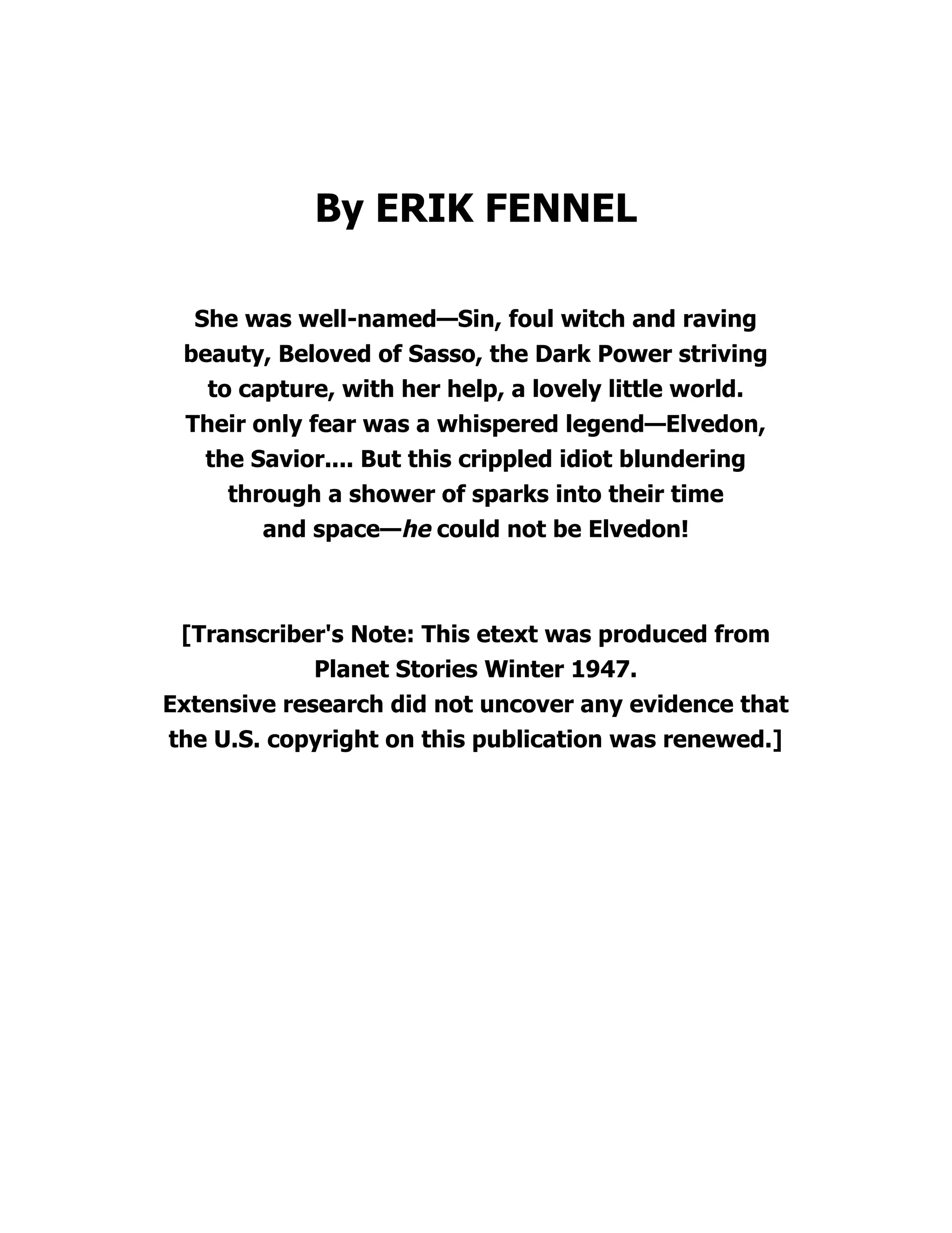By ERIK FENNEL
She was well-named—Sin, foul witch and raving
beauty, Beloved of Sasso, the Dark Power striving
to capture, with her help, a lovely little world.
Their only fear was a whispered legend—Elvedon,
the Savior.... But this crippled idiot blundering
through a shower of sparks into their time
and space—he could not be Elvedon!
[Transcriber's Note: This etext was produced from
Planet Stories Winter 1947.
Extensive research did not uncover any evidence that
the U.S. copyright on this publication was renewed.]
 