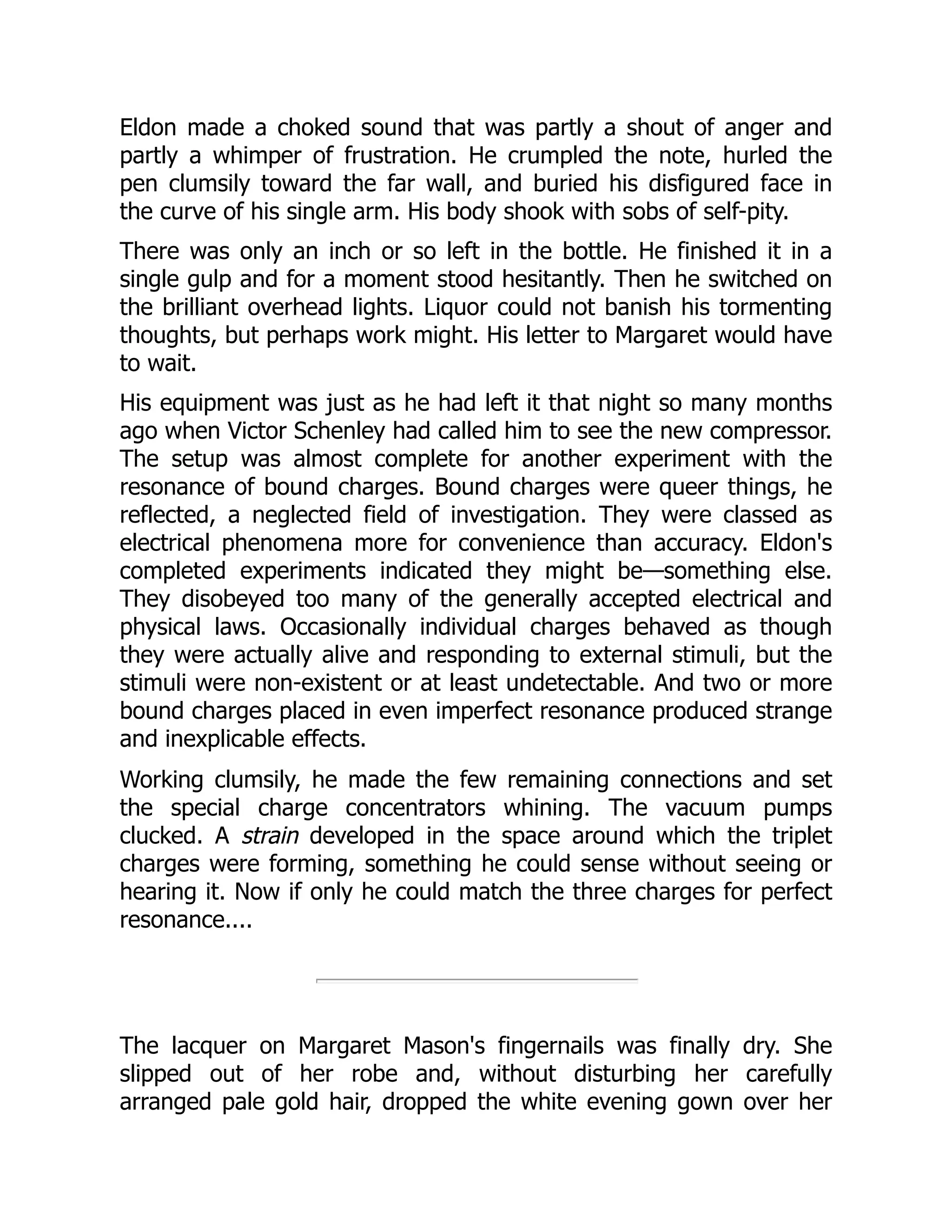 Eldon made a choked sound that was partly a shout of anger and
partly a whimper of frustration. He crumpled the note, hurled the
pen clumsily toward the far wall, and buried his disfigured face in
the curve of his single arm. His body shook with sobs of self-pity.
There was only an inch or so left in the bottle. He finished it in a
single gulp and for a moment stood hesitantly. Then he switched on
the brilliant overhead lights. Liquor could not banish his tormenting
thoughts, but perhaps work might. His letter to Margaret would have
to wait.
His equipment was just as he had left it that night so many months
ago when Victor Schenley had called him to see the new compressor.
The setup was almost complete for another experiment with the
resonance of bound charges. Bound charges were queer things, he
reflected, a neglected field of investigation. They were classed as
electrical phenomena more for convenience than accuracy. Eldon's
completed experiments indicated they might be—something else.
They disobeyed too many of the generally accepted electrical and
physical laws. Occasionally individual charges behaved as though
they were actually alive and responding to external stimuli, but the
stimuli were non-existent or at least undetectable. And two or more
bound charges placed in even imperfect resonance produced strange
and inexplicable effects.
Working clumsily, he made the few remaining connections and set
the special charge concentrators whining. The vacuum pumps
clucked. A strain developed in the space around which the triplet
charges were forming, something he could sense without seeing or
hearing it. Now if only he could match the three charges for perfect
resonance....
The lacquer on Margaret Mason's fingernails was finally dry. She
slipped out of her robe and, without disturbing her carefully
arranged pale gold hair, dropped the white evening gown over her
 
