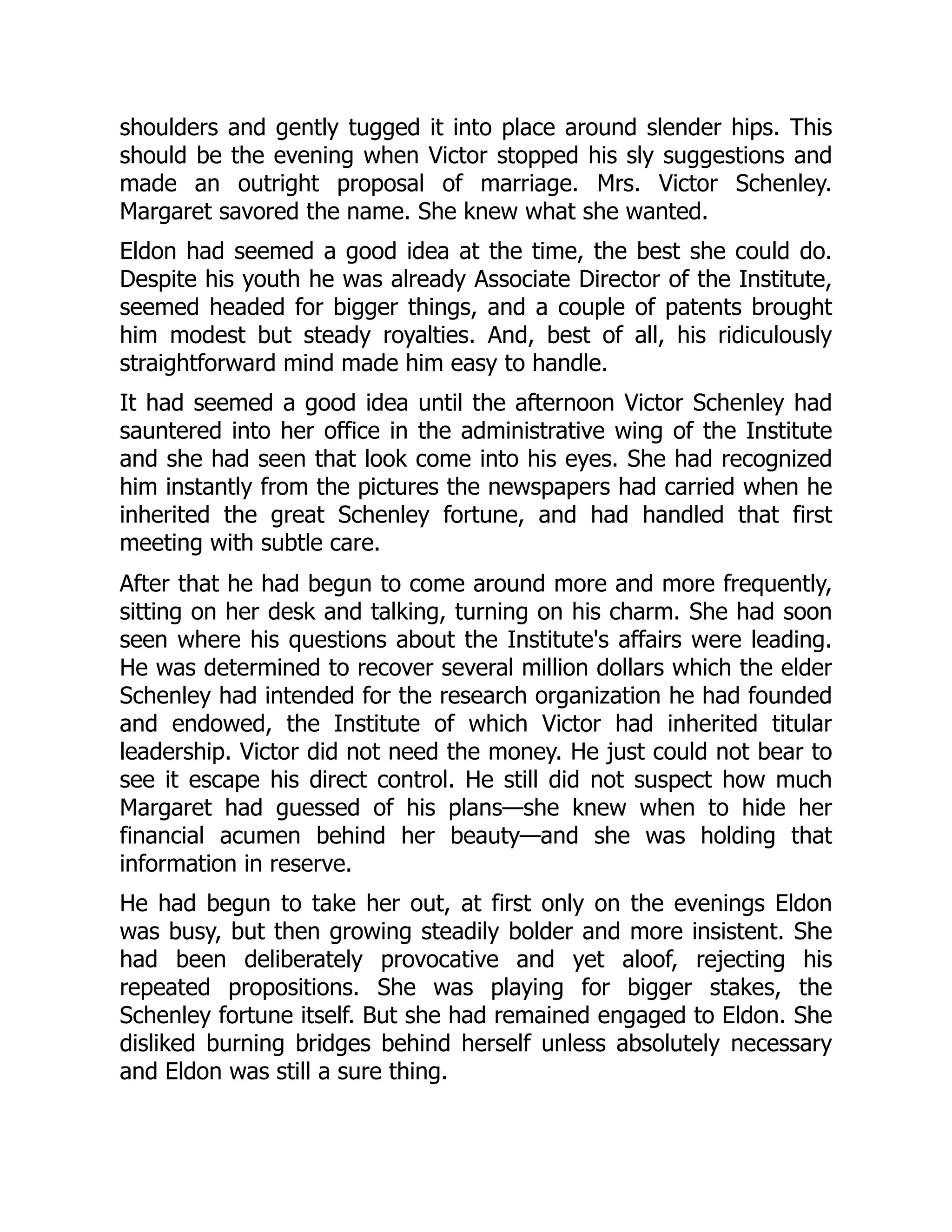 shoulders and gently tugged it into place around slender hips. This
should be the evening when Victor stopped his sly suggestions and
made an outright proposal of marriage. Mrs. Victor Schenley.
Margaret savored the name. She knew what she wanted.
Eldon had seemed a good idea at the time, the best she could do.
Despite his youth he was already Associate Director of the Institute,
seemed headed for bigger things, and a couple of patents brought
him modest but steady royalties. And, best of all, his ridiculously
straightforward mind made him easy to handle.
It had seemed a good idea until the afternoon Victor Schenley had
sauntered into her office in the administrative wing of the Institute
and she had seen that look come into his eyes. She had recognized
him instantly from the pictures the newspapers had carried when he
inherited the great Schenley fortune, and had handled that first
meeting with subtle care.
After that he had begun to come around more and more frequently,
sitting on her desk and talking, turning on his charm. She had soon
seen where his questions about the Institute's affairs were leading.
He was determined to recover several million dollars which the elder
Schenley had intended for the research organization he had founded
and endowed, the Institute of which Victor had inherited titular
leadership. Victor did not need the money. He just could not bear to
see it escape his direct control. He still did not suspect how much
Margaret had guessed of his plans—she knew when to hide her
financial acumen behind her beauty—and she was holding that
information in reserve.
He had begun to take her out, at first only on the evenings Eldon
was busy, but then growing steadily bolder and more insistent. She
had been deliberately provocative and yet aloof, rejecting his
repeated propositions. She was playing for bigger stakes, the
Schenley fortune itself. But she had remained engaged to Eldon. She
disliked burning bridges behind herself unless absolutely necessary
and Eldon was still a sure thing.
 