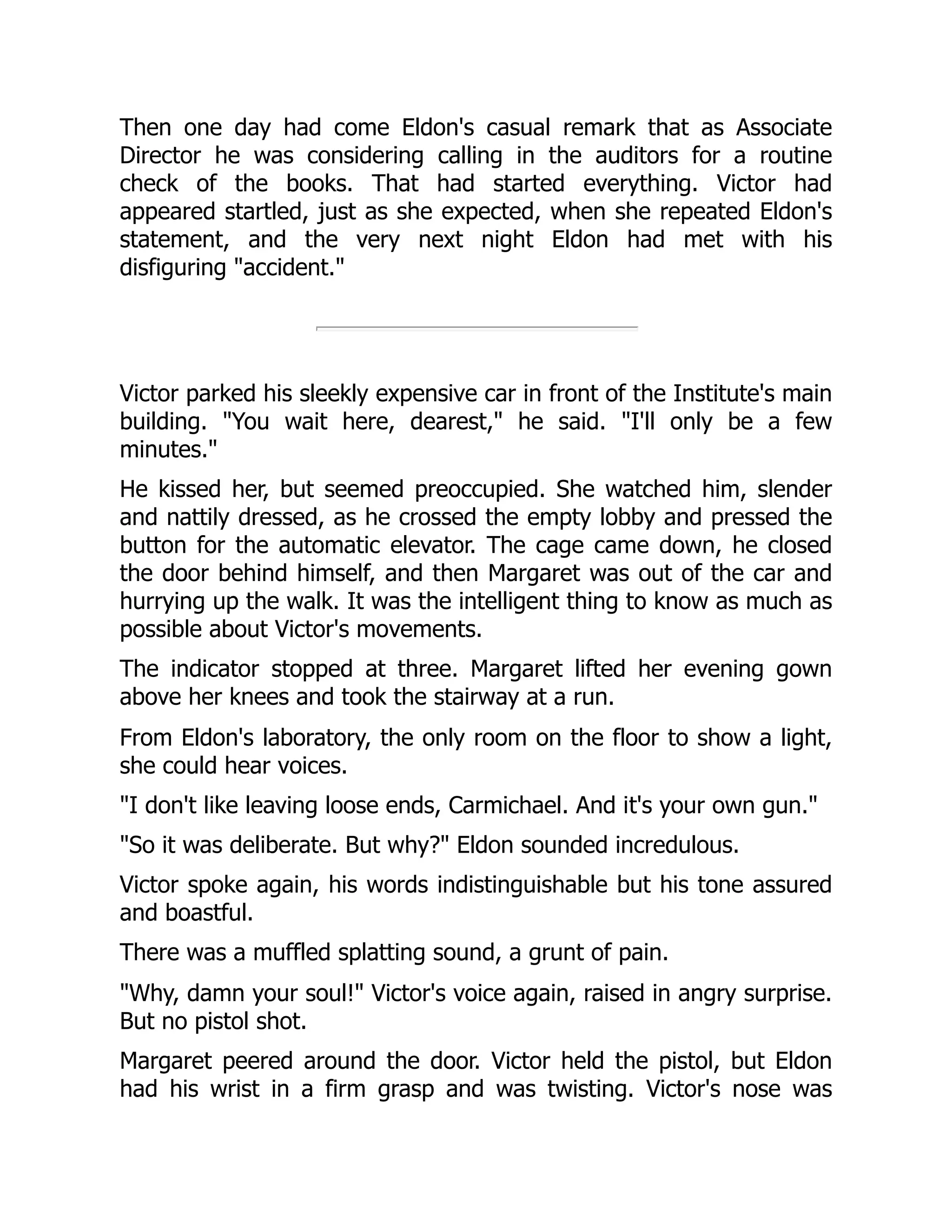 Then one day had come Eldon's casual remark that as Associate
Director he was considering calling in the auditors for a routine
check of the books. That had started everything. Victor had
appeared startled, just as she expected, when she repeated Eldon's
statement, and the very next night Eldon had met with his
disfiguring "accident."
Victor parked his sleekly expensive car in front of the Institute's main
building. "You wait here, dearest," he said. "I'll only be a few
minutes."
He kissed her, but seemed preoccupied. She watched him, slender
and nattily dressed, as he crossed the empty lobby and pressed the
button for the automatic elevator. The cage came down, he closed
the door behind himself, and then Margaret was out of the car and
hurrying up the walk. It was the intelligent thing to know as much as
possible about Victor's movements.
The indicator stopped at three. Margaret lifted her evening gown
above her knees and took the stairway at a run.
From Eldon's laboratory, the only room on the floor to show a light,
she could hear voices.
"I don't like leaving loose ends, Carmichael. And it's your own gun."
"So it was deliberate. But why?" Eldon sounded incredulous.
Victor spoke again, his words indistinguishable but his tone assured
and boastful.
There was a muffled splatting sound, a grunt of pain.
"Why, damn your soul!" Victor's voice again, raised in angry surprise.
But no pistol shot.
Margaret peered around the door. Victor held the pistol, but Eldon
had his wrist in a firm grasp and was twisting. Victor's nose was
 