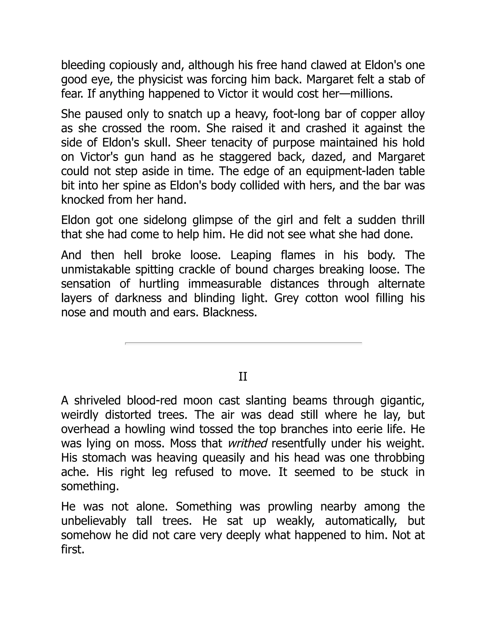bleeding copiously and, although his free hand clawed at Eldon's one
good eye, the physicist was forcing him back. Margaret felt a stab of
fear. If anything happened to Victor it would cost her—millions.
She paused only to snatch up a heavy, foot-long bar of copper alloy
as she crossed the room. She raised it and crashed it against the
side of Eldon's skull. Sheer tenacity of purpose maintained his hold
on Victor's gun hand as he staggered back, dazed, and Margaret
could not step aside in time. The edge of an equipment-laden table
bit into her spine as Eldon's body collided with hers, and the bar was
knocked from her hand.
Eldon got one sidelong glimpse of the girl and felt a sudden thrill
that she had come to help him. He did not see what she had done.
And then hell broke loose. Leaping flames in his body. The
unmistakable spitting crackle of bound charges breaking loose. The
sensation of hurtling immeasurable distances through alternate
layers of darkness and blinding light. Grey cotton wool filling his
nose and mouth and ears. Blackness.
II
A shriveled blood-red moon cast slanting beams through gigantic,
weirdly distorted trees. The air was dead still where he lay, but
overhead a howling wind tossed the top branches into eerie life. He
was lying on moss. Moss that writhed resentfully under his weight.
His stomach was heaving queasily and his head was one throbbing
ache. His right leg refused to move. It seemed to be stuck in
something.
He was not alone. Something was prowling nearby among the
unbelievably tall trees. He sat up weakly, automatically, but
somehow he did not care very deeply what happened to him. Not at
first.
 