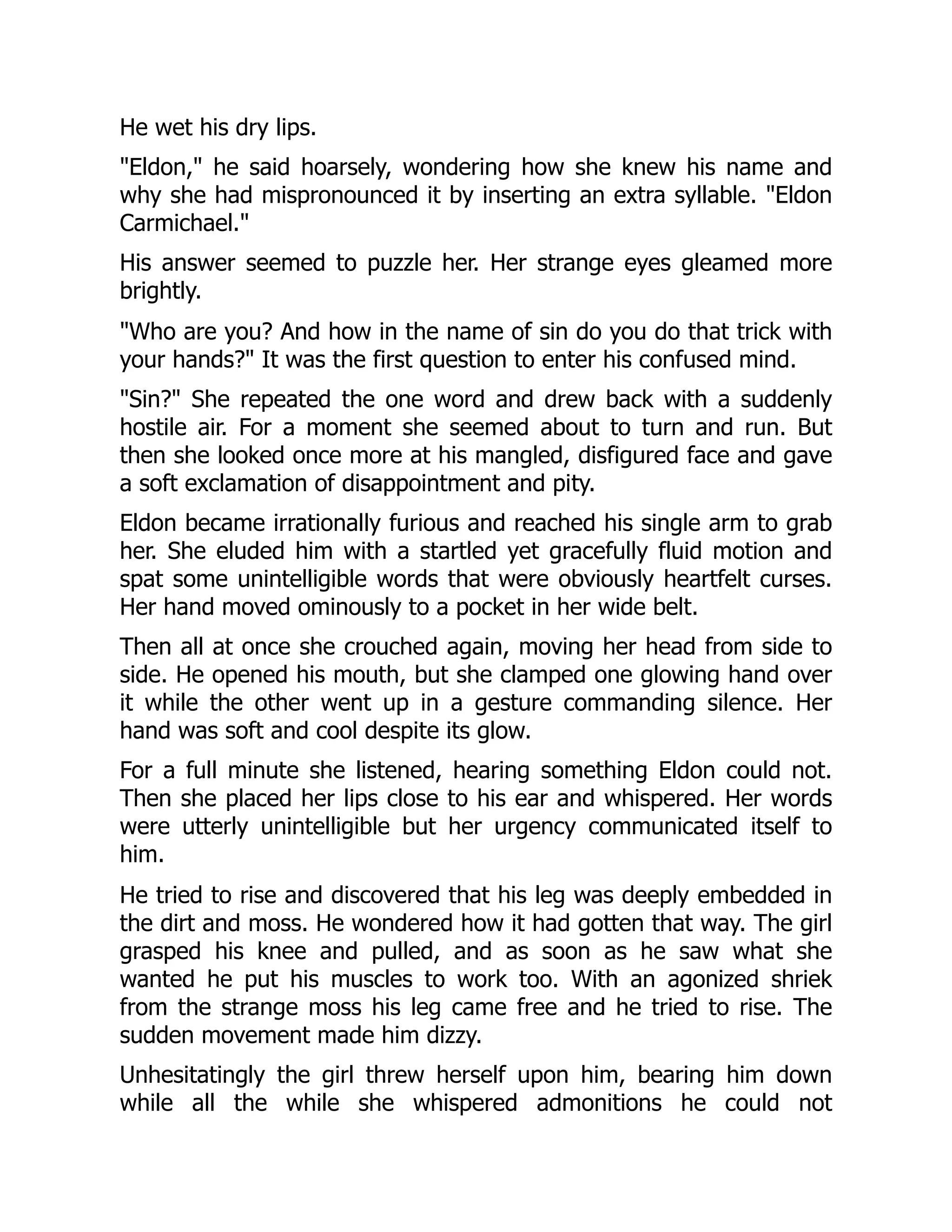 He wet his dry lips.
"Eldon," he said hoarsely, wondering how she knew his name and
why she had mispronounced it by inserting an extra syllable. "Eldon
Carmichael."
His answer seemed to puzzle her. Her strange eyes gleamed more
brightly.
"Who are you? And how in the name of sin do you do that trick with
your hands?" It was the first question to enter his confused mind.
"Sin?" She repeated the one word and drew back with a suddenly
hostile air. For a moment she seemed about to turn and run. But
then she looked once more at his mangled, disfigured face and gave
a soft exclamation of disappointment and pity.
Eldon became irrationally furious and reached his single arm to grab
her. She eluded him with a startled yet gracefully fluid motion and
spat some unintelligible words that were obviously heartfelt curses.
Her hand moved ominously to a pocket in her wide belt.
Then all at once she crouched again, moving her head from side to
side. He opened his mouth, but she clamped one glowing hand over
it while the other went up in a gesture commanding silence. Her
hand was soft and cool despite its glow.
For a full minute she listened, hearing something Eldon could not.
Then she placed her lips close to his ear and whispered. Her words
were utterly unintelligible but her urgency communicated itself to
him.
He tried to rise and discovered that his leg was deeply embedded in
the dirt and moss. He wondered how it had gotten that way. The girl
grasped his knee and pulled, and as soon as he saw what she
wanted he put his muscles to work too. With an agonized shriek
from the strange moss his leg came free and he tried to rise. The
sudden movement made him dizzy.
Unhesitatingly the girl threw herself upon him, bearing him down
while all the while she whispered admonitions he could not
 