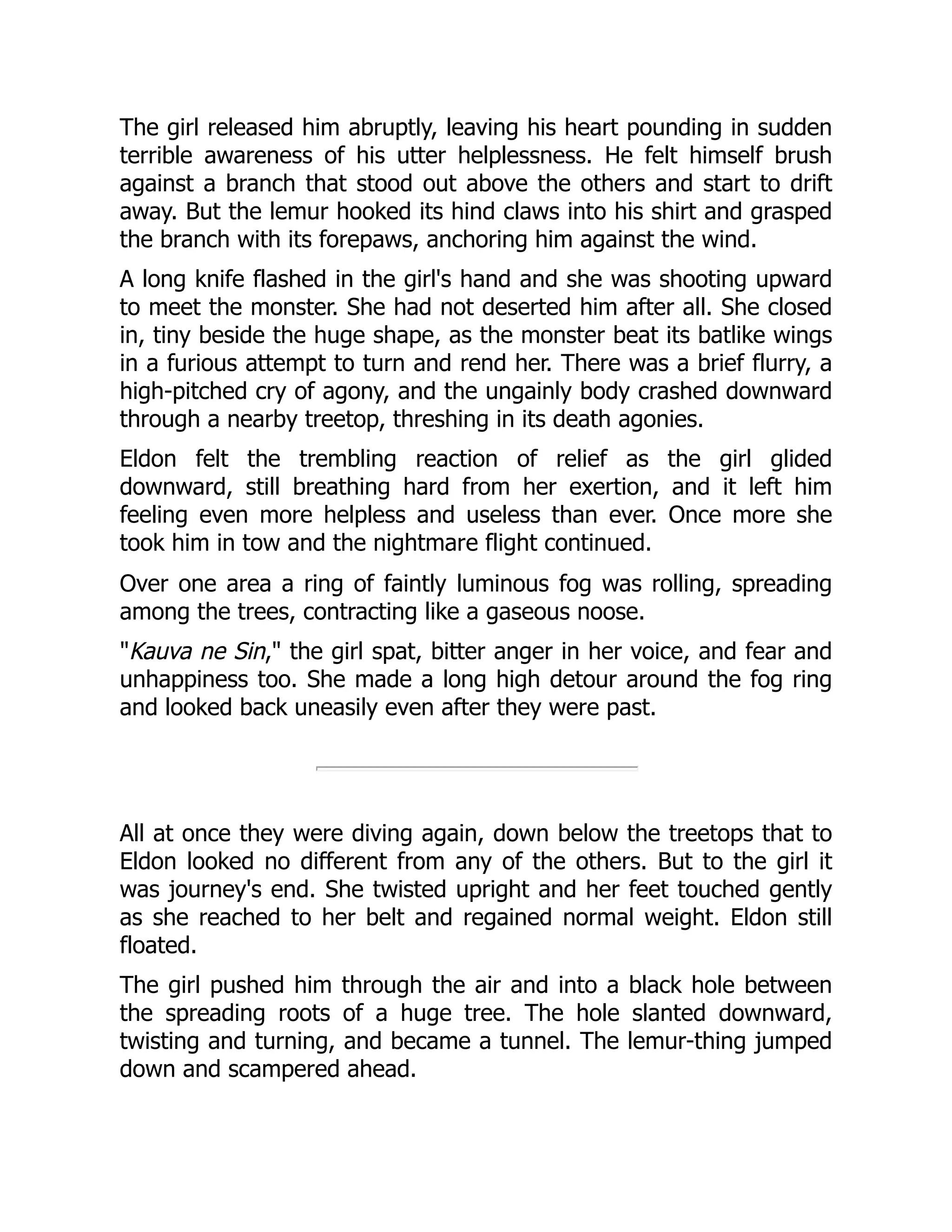 The girl released him abruptly, leaving his heart pounding in sudden
terrible awareness of his utter helplessness. He felt himself brush
against a branch that stood out above the others and start to drift
away. But the lemur hooked its hind claws into his shirt and grasped
the branch with its forepaws, anchoring him against the wind.
A long knife flashed in the girl's hand and she was shooting upward
to meet the monster. She had not deserted him after all. She closed
in, tiny beside the huge shape, as the monster beat its batlike wings
in a furious attempt to turn and rend her. There was a brief flurry, a
high-pitched cry of agony, and the ungainly body crashed downward
through a nearby treetop, threshing in its death agonies.
Eldon felt the trembling reaction of relief as the girl glided
downward, still breathing hard from her exertion, and it left him
feeling even more helpless and useless than ever. Once more she
took him in tow and the nightmare flight continued.
Over one area a ring of faintly luminous fog was rolling, spreading
among the trees, contracting like a gaseous noose.
"Kauva ne Sin," the girl spat, bitter anger in her voice, and fear and
unhappiness too. She made a long high detour around the fog ring
and looked back uneasily even after they were past.
All at once they were diving again, down below the treetops that to
Eldon looked no different from any of the others. But to the girl it
was journey's end. She twisted upright and her feet touched gently
as she reached to her belt and regained normal weight. Eldon still
floated.
The girl pushed him through the air and into a black hole between
the spreading roots of a huge tree. The hole slanted downward,
twisting and turning, and became a tunnel. The lemur-thing jumped
down and scampered ahead.
 