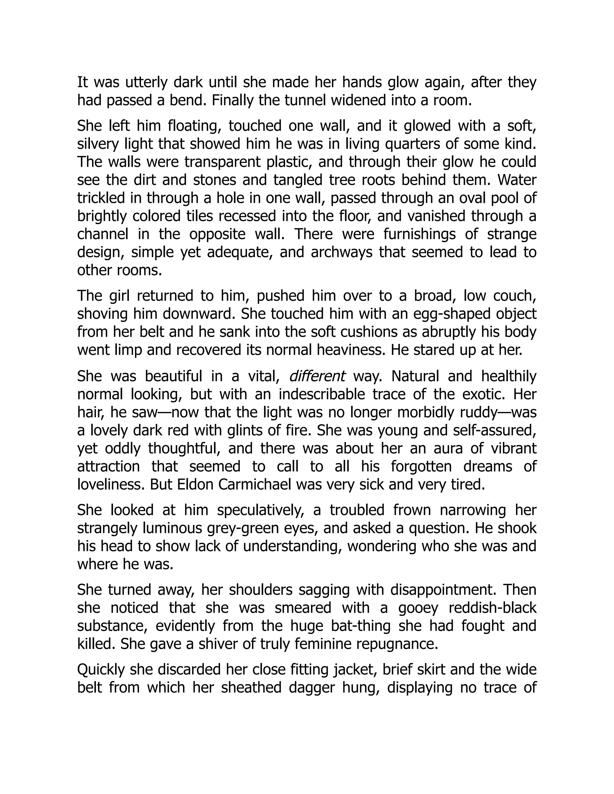 It was utterly dark until she made her hands glow again, after they
had passed a bend. Finally the tunnel widened into a room.
She left him floating, touched one wall, and it glowed with a soft,
silvery light that showed him he was in living quarters of some kind.
The walls were transparent plastic, and through their glow he could
see the dirt and stones and tangled tree roots behind them. Water
trickled in through a hole in one wall, passed through an oval pool of
brightly colored tiles recessed into the floor, and vanished through a
channel in the opposite wall. There were furnishings of strange
design, simple yet adequate, and archways that seemed to lead to
other rooms.
The girl returned to him, pushed him over to a broad, low couch,
shoving him downward. She touched him with an egg-shaped object
from her belt and he sank into the soft cushions as abruptly his body
went limp and recovered its normal heaviness. He stared up at her.
She was beautiful in a vital, different way. Natural and healthily
normal looking, but with an indescribable trace of the exotic. Her
hair, he saw—now that the light was no longer morbidly ruddy—was
a lovely dark red with glints of fire. She was young and self-assured,
yet oddly thoughtful, and there was about her an aura of vibrant
attraction that seemed to call to all his forgotten dreams of
loveliness. But Eldon Carmichael was very sick and very tired.
She looked at him speculatively, a troubled frown narrowing her
strangely luminous grey-green eyes, and asked a question. He shook
his head to show lack of understanding, wondering who she was and
where he was.
She turned away, her shoulders sagging with disappointment. Then
she noticed that she was smeared with a gooey reddish-black
substance, evidently from the huge bat-thing she had fought and
killed. She gave a shiver of truly feminine repugnance.
Quickly she discarded her close fitting jacket, brief skirt and the wide
belt from which her sheathed dagger hung, displaying no trace of
 
