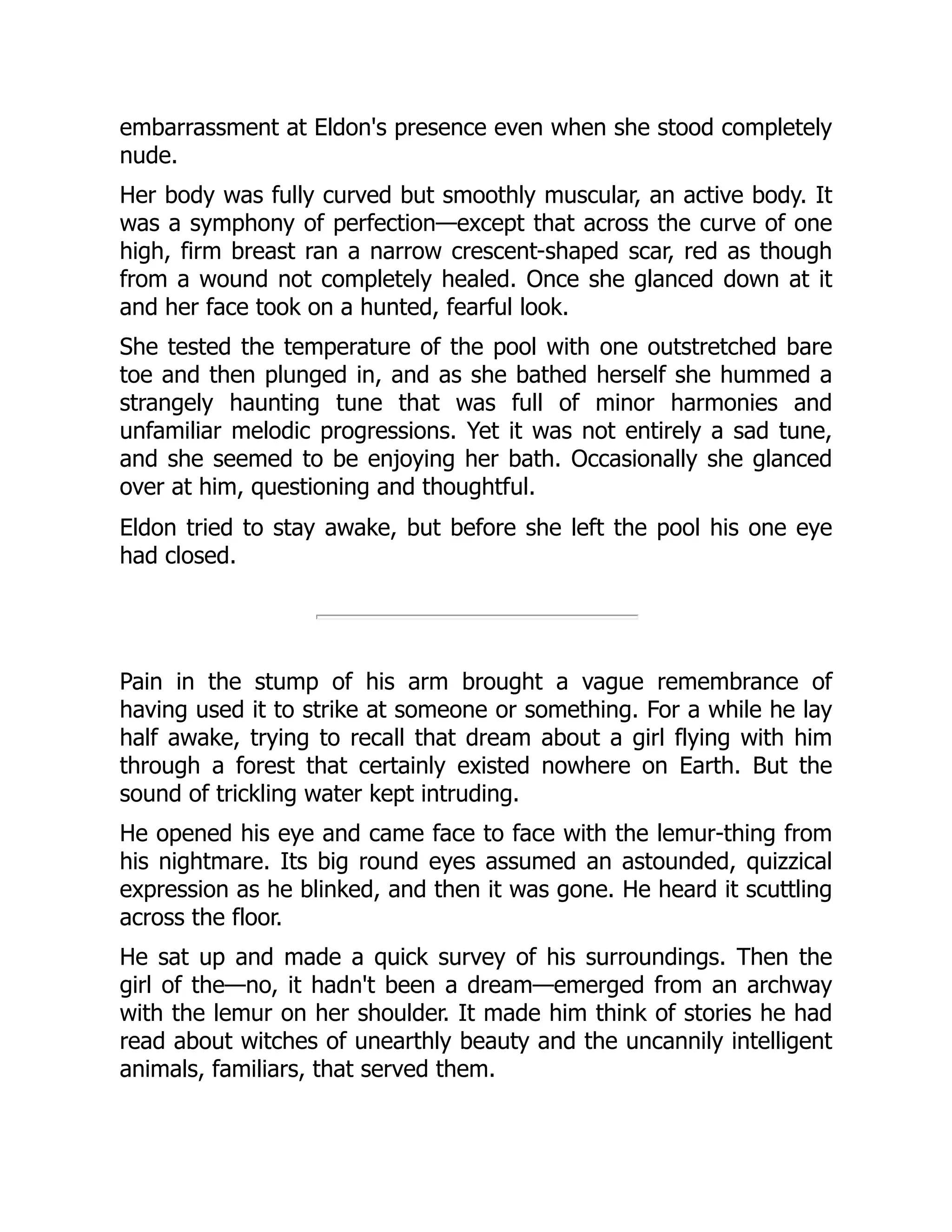 embarrassment at Eldon's presence even when she stood completely
nude.
Her body was fully curved but smoothly muscular, an active body. It
was a symphony of perfection—except that across the curve of one
high, firm breast ran a narrow crescent-shaped scar, red as though
from a wound not completely healed. Once she glanced down at it
and her face took on a hunted, fearful look.
She tested the temperature of the pool with one outstretched bare
toe and then plunged in, and as she bathed herself she hummed a
strangely haunting tune that was full of minor harmonies and
unfamiliar melodic progressions. Yet it was not entirely a sad tune,
and she seemed to be enjoying her bath. Occasionally she glanced
over at him, questioning and thoughtful.
Eldon tried to stay awake, but before she left the pool his one eye
had closed.
Pain in the stump of his arm brought a vague remembrance of
having used it to strike at someone or something. For a while he lay
half awake, trying to recall that dream about a girl flying with him
through a forest that certainly existed nowhere on Earth. But the
sound of trickling water kept intruding.
He opened his eye and came face to face with the lemur-thing from
his nightmare. Its big round eyes assumed an astounded, quizzical
expression as he blinked, and then it was gone. He heard it scuttling
across the floor.
He sat up and made a quick survey of his surroundings. Then the
girl of the—no, it hadn't been a dream—emerged from an archway
with the lemur on her shoulder. It made him think of stories he had
read about witches of unearthly beauty and the uncannily intelligent
animals, familiars, that served them.
 