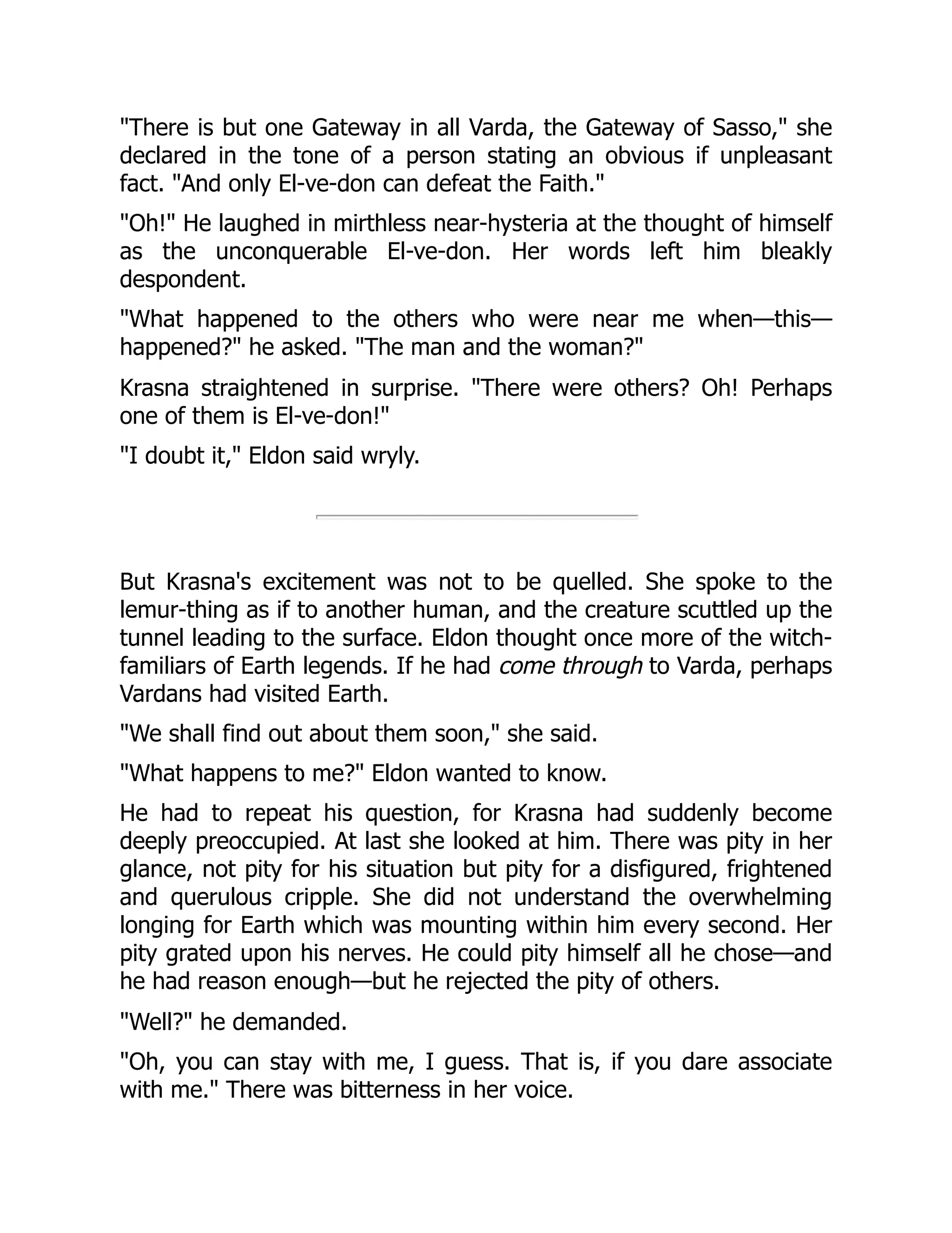 "There is but one Gateway in all Varda, the Gateway of Sasso," she
declared in the tone of a person stating an obvious if unpleasant
fact. "And only El-ve-don can defeat the Faith."
"Oh!" He laughed in mirthless near-hysteria at the thought of himself
as the unconquerable El-ve-don. Her words left him bleakly
despondent.
"What happened to the others who were near me when—this—
happened?" he asked. "The man and the woman?"
Krasna straightened in surprise. "There were others? Oh! Perhaps
one of them is El-ve-don!"
"I doubt it," Eldon said wryly.
But Krasna's excitement was not to be quelled. She spoke to the
lemur-thing as if to another human, and the creature scuttled up the
tunnel leading to the surface. Eldon thought once more of the witch-
familiars of Earth legends. If he had come through to Varda, perhaps
Vardans had visited Earth.
"We shall find out about them soon," she said.
"What happens to me?" Eldon wanted to know.
He had to repeat his question, for Krasna had suddenly become
deeply preoccupied. At last she looked at him. There was pity in her
glance, not pity for his situation but pity for a disfigured, frightened
and querulous cripple. She did not understand the overwhelming
longing for Earth which was mounting within him every second. Her
pity grated upon his nerves. He could pity himself all he chose—and
he had reason enough—but he rejected the pity of others.
"Well?" he demanded.
"Oh, you can stay with me, I guess. That is, if you dare associate
with me." There was bitterness in her voice.
 