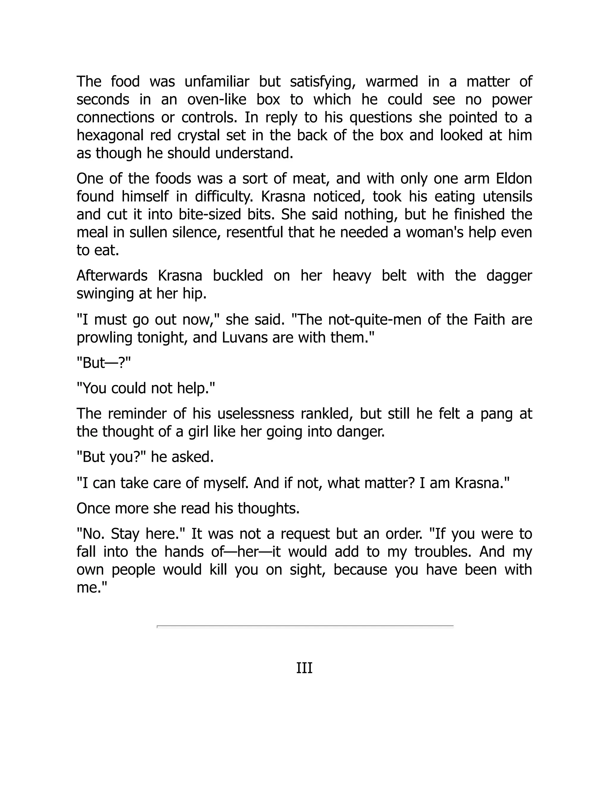 The food was unfamiliar but satisfying, warmed in a matter of
seconds in an oven-like box to which he could see no power
connections or controls. In reply to his questions she pointed to a
hexagonal red crystal set in the back of the box and looked at him
as though he should understand.
One of the foods was a sort of meat, and with only one arm Eldon
found himself in difficulty. Krasna noticed, took his eating utensils
and cut it into bite-sized bits. She said nothing, but he finished the
meal in sullen silence, resentful that he needed a woman's help even
to eat.
Afterwards Krasna buckled on her heavy belt with the dagger
swinging at her hip.
"I must go out now," she said. "The not-quite-men of the Faith are
prowling tonight, and Luvans are with them."
"But—?"
"You could not help."
The reminder of his uselessness rankled, but still he felt a pang at
the thought of a girl like her going into danger.
"But you?" he asked.
"I can take care of myself. And if not, what matter? I am Krasna."
Once more she read his thoughts.
"No. Stay here." It was not a request but an order. "If you were to
fall into the hands of—her—it would add to my troubles. And my
own people would kill you on sight, because you have been with
me."
III
 