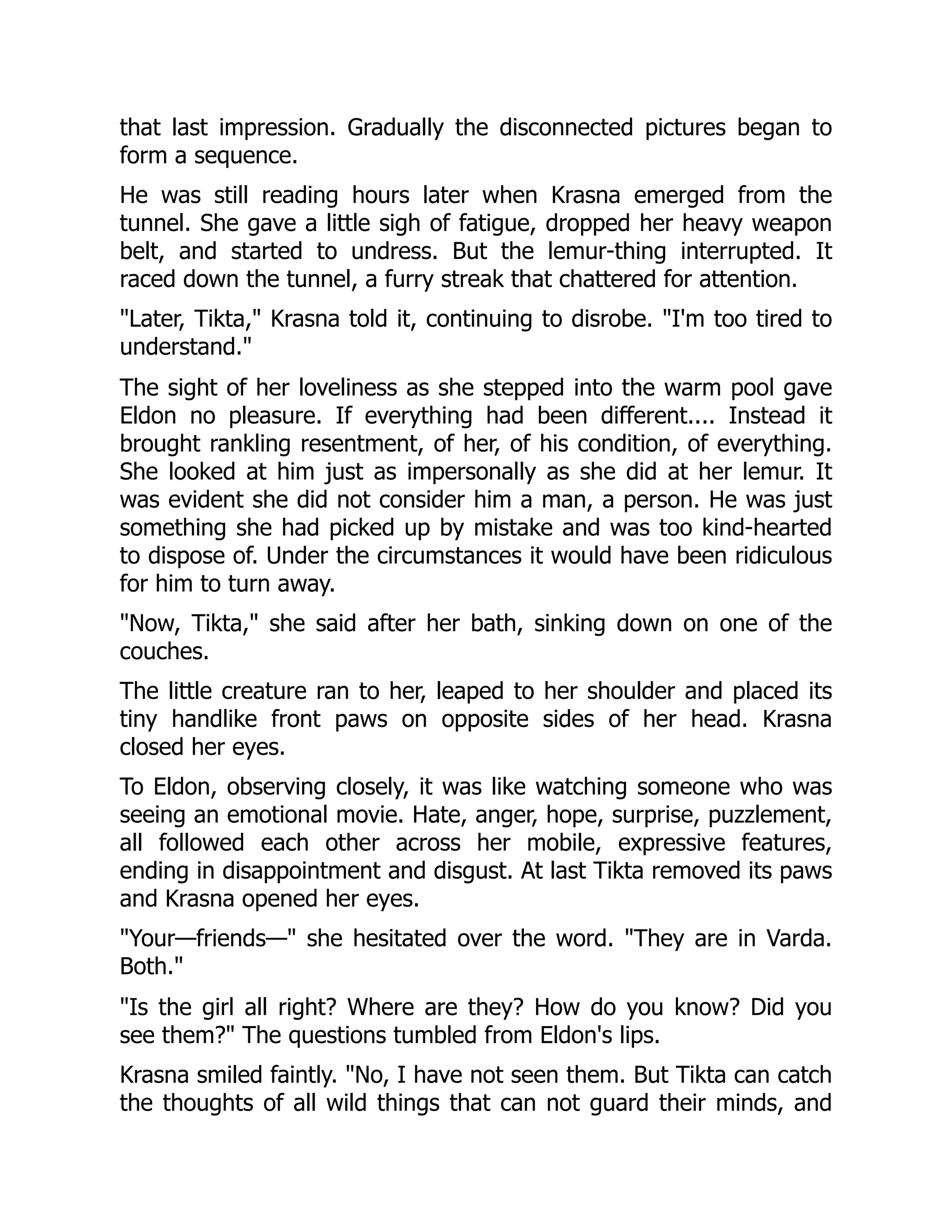 that last impression. Gradually the disconnected pictures began to
form a sequence.
He was still reading hours later when Krasna emerged from the
tunnel. She gave a little sigh of fatigue, dropped her heavy weapon
belt, and started to undress. But the lemur-thing interrupted. It
raced down the tunnel, a furry streak that chattered for attention.
"Later, Tikta," Krasna told it, continuing to disrobe. "I'm too tired to
understand."
The sight of her loveliness as she stepped into the warm pool gave
Eldon no pleasure. If everything had been different.... Instead it
brought rankling resentment, of her, of his condition, of everything.
She looked at him just as impersonally as she did at her lemur. It
was evident she did not consider him a man, a person. He was just
something she had picked up by mistake and was too kind-hearted
to dispose of. Under the circumstances it would have been ridiculous
for him to turn away.
"Now, Tikta," she said after her bath, sinking down on one of the
couches.
The little creature ran to her, leaped to her shoulder and placed its
tiny handlike front paws on opposite sides of her head. Krasna
closed her eyes.
To Eldon, observing closely, it was like watching someone who was
seeing an emotional movie. Hate, anger, hope, surprise, puzzlement,
all followed each other across her mobile, expressive features,
ending in disappointment and disgust. At last Tikta removed its paws
and Krasna opened her eyes.
"Your—friends—" she hesitated over the word. "They are in Varda.
Both."
"Is the girl all right? Where are they? How do you know? Did you
see them?" The questions tumbled from Eldon's lips.
Krasna smiled faintly. "No, I have not seen them. But Tikta can catch
the thoughts of all wild things that can not guard their minds, and
 