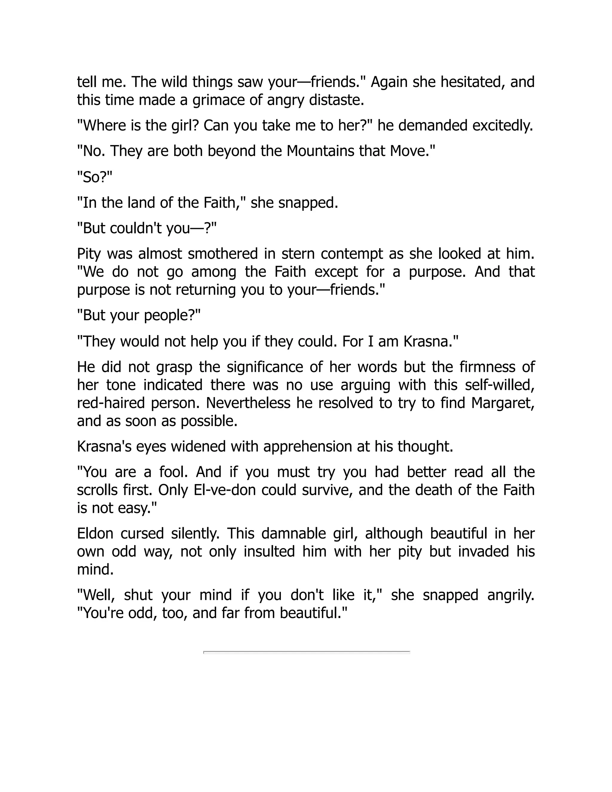tell me. The wild things saw your—friends." Again she hesitated, and
this time made a grimace of angry distaste.
"Where is the girl? Can you take me to her?" he demanded excitedly.
"No. They are both beyond the Mountains that Move."
"So?"
"In the land of the Faith," she snapped.
"But couldn't you—?"
Pity was almost smothered in stern contempt as she looked at him.
"We do not go among the Faith except for a purpose. And that
purpose is not returning you to your—friends."
"But your people?"
"They would not help you if they could. For I am Krasna."
He did not grasp the significance of her words but the firmness of
her tone indicated there was no use arguing with this self-willed,
red-haired person. Nevertheless he resolved to try to find Margaret,
and as soon as possible.
Krasna's eyes widened with apprehension at his thought.
"You are a fool. And if you must try you had better read all the
scrolls first. Only El-ve-don could survive, and the death of the Faith
is not easy."
Eldon cursed silently. This damnable girl, although beautiful in her
own odd way, not only insulted him with her pity but invaded his
mind.
"Well, shut your mind if you don't like it," she snapped angrily.
"You're odd, too, and far from beautiful."
 