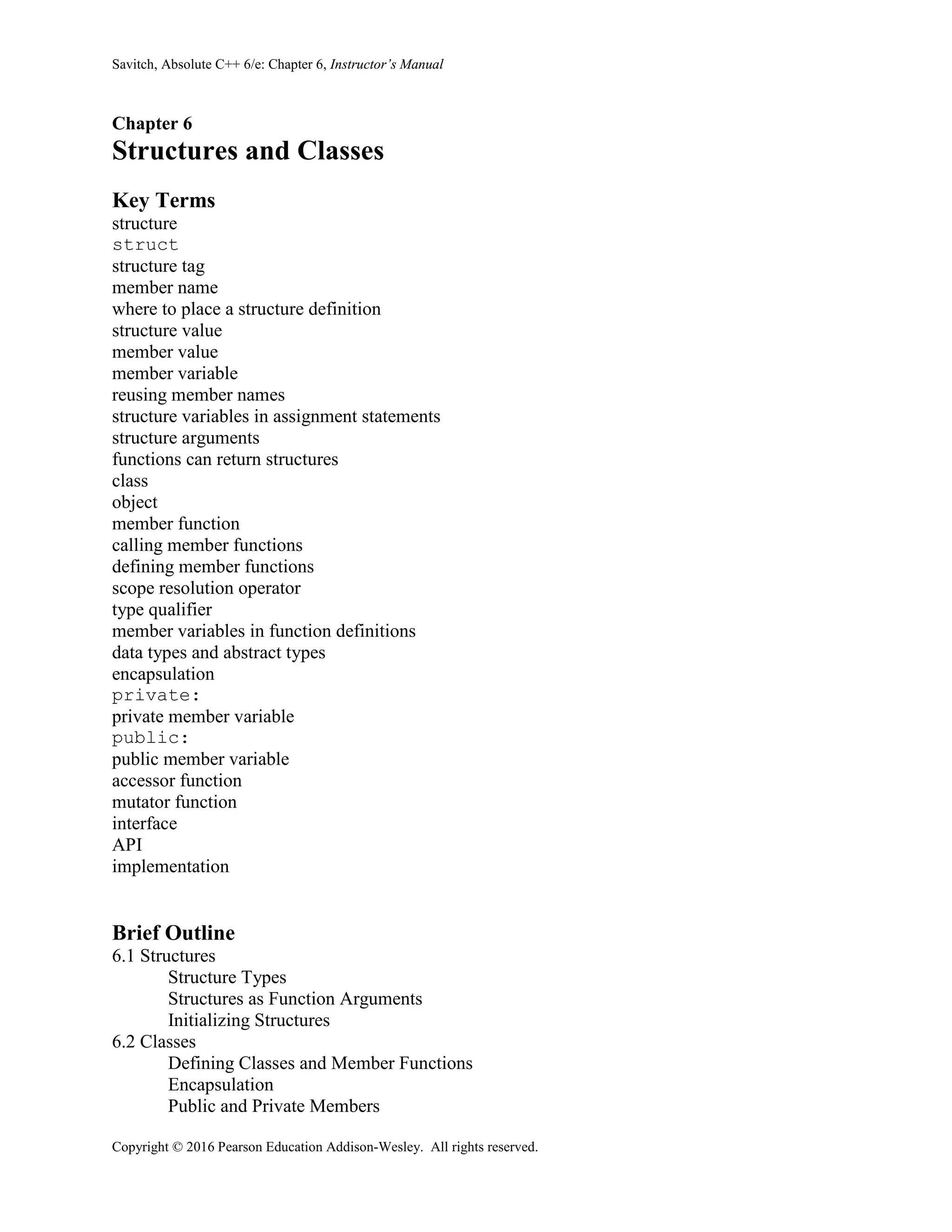 Savitch, Absolute C++ 6/e: Chapter 6, Instructor’s Manual
Copyright © 2016 Pearson Education Addison-Wesley. All rights reserved.
Chapter 6
Structures and Classes
Key Terms
structure
struct
structure tag
member name
where to place a structure definition
structure value
member value
member variable
reusing member names
structure variables in assignment statements
structure arguments
functions can return structures
class
object
member function
calling member functions
defining member functions
scope resolution operator
type qualifier
member variables in function definitions
data types and abstract types
encapsulation
private:
private member variable
public:
public member variable
accessor function
mutator function
interface
API
implementation
Brief Outline
6.1 Structures
Structure Types
Structures as Function Arguments
Initializing Structures
6.2 Classes
Defining Classes and Member Functions
Encapsulation
Public and Private Members
 